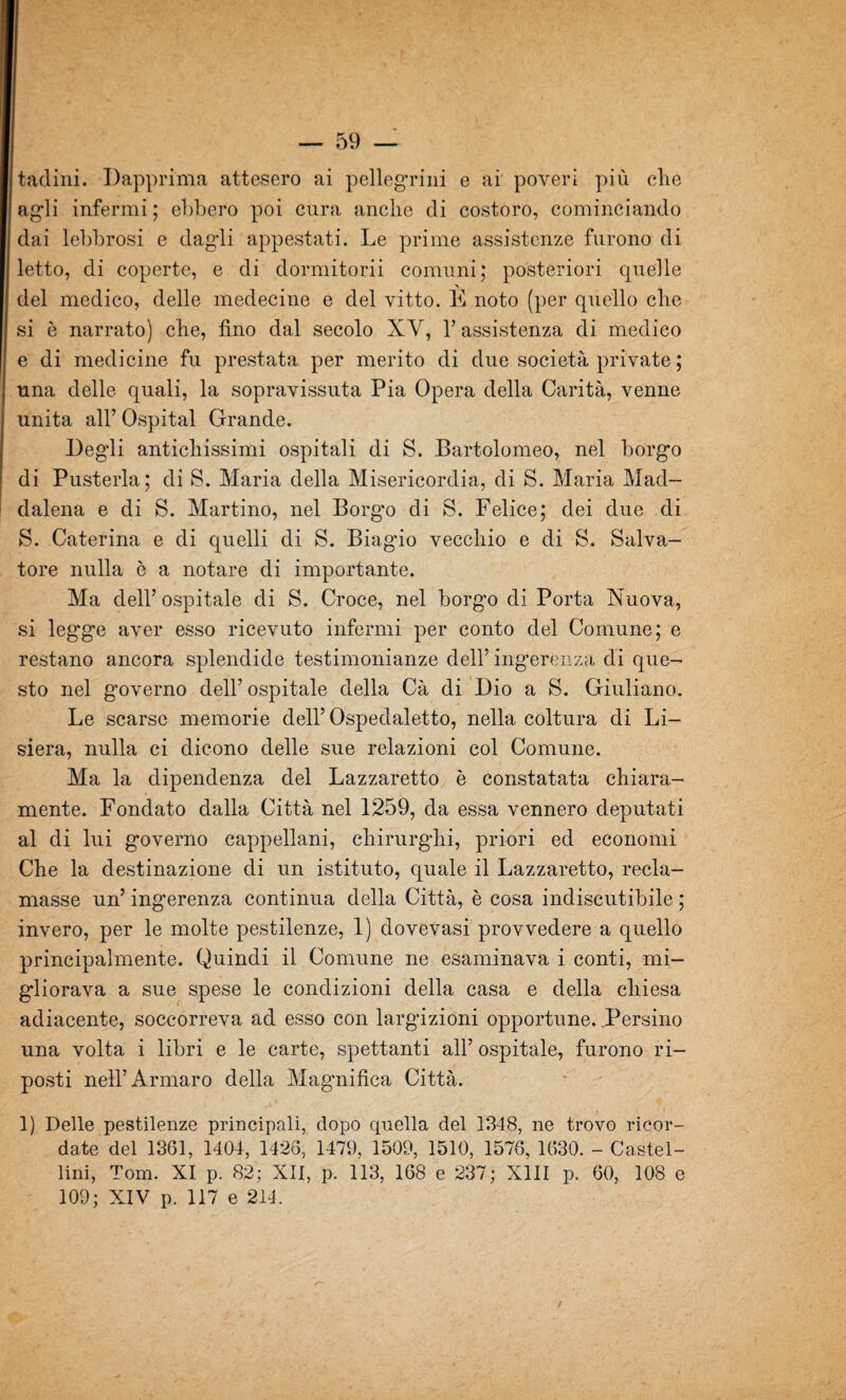 tacimi. Dapprima attesero ai pellegrini e ai poveri più che agli infermi; ebbero poi cura anche di costoro, cominciando dai lebbrosi e dagli appestati. Le prime assistenze furono di letto, di coperte, e di dormitorii comuni; posteriori quelle del medico, delle medecine e del vitto. E noto (per quello che si è narrato) che, fino dal secolo XY, 1’ assistenza di medico e di medicine fu prestata per merito di due società private ; una delle quali, la sopravissuta Pia Opera della Carità, venne unita all’ Ospitai Grande. Degli antichissimi ospitali di S. Bartolomeo, nel borgo di Pusterla; di S. Maria della Misericordia, di S. Maria Mad¬ dalena e di S. Martino, nel Borgo di S. Felice; dei due di S. Caterina e di quelli di S. Biagùo vecchio e di S. Salva¬ tore nulla è a notare di importante. Ma dell’ ospitale di S. Croce, nel borgo di Porta Nuova, si legge aver esso ricevuto infermi per conto del Comune; e restano ancora splendide testimonianze dell’ ingerénza di que¬ sto nel governo dell’ ospitale della Cà di Dio a S. Giuliano. Le scarse memorie dell’ Ospedaletto, nella coltura di Li- siera, nulla ci dicono delle sue relazioni col Comune. Ma la dipendenza del Lazzaretto è constatata chiara¬ mente. Fondato dalla Città nel 1259, da essa vennero deputati al di lui governo cappellani, chirurghi, priori ed economi Che la destinazione di un istituto, quale il Lazzaretto, recla¬ masse un’ ingerenza continua della Città, è cosa indiscutibile ; invero, per le molte pestilenze, 1) dovevasi provvedere a quello principalmente. Quindi il Comune ne esaminava i conti, mi¬ gliorava a sue spese le condizioni della casa e della chiesa adiacente, soccorreva ad esso con largizioni opportune. .Persino una volta i libri e le carte, spettanti all’ ospitale, furono ri¬ posti nell’Armaro della Magnifica Città. 1) Delle pestilenze principali, dopo quella del 1348, ne trovo ricor¬ date del 1361, 1404, 1426, 1479, 1509, 1510, 1576, 1630. - Castel¬ lini, Tom. XI p. 82; XII, p. 113, 168 e 237; XIII p. 60, 108 e 109; XIV p. 117 e 214. /