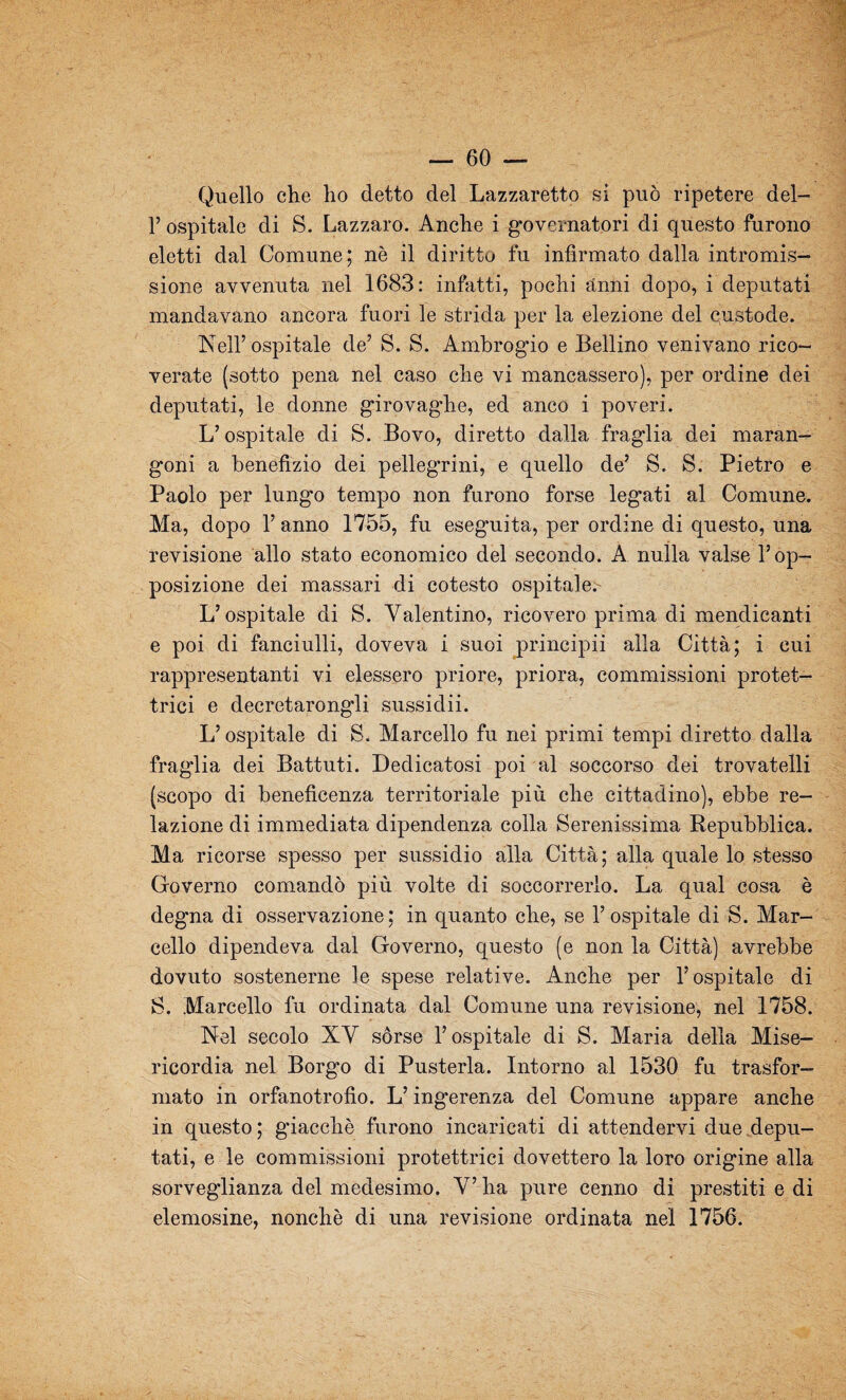 Quello che ho detto del Lazzaretto si può ripetere del- 1’ ospitale di S. Lazzaro. Anche i governatori di questo furono eletti dal Comune; nè il diritto fu infirmato dalla intromis¬ sione avvenuta nel 1683: infatti, pochi anni dopo, i deputati mandavano ancora fuori le strida per la elezione del custode. Nell’ospitale de’ S. S. Ambrogio e Bellino venivano rico¬ verate (sotto pena nel caso che vi mancassero), per ordine dei deputati, le donne girovaghe, ed anco i poveri. L’ospitale di S. Bovo, diretto dalla fraglia dei maran¬ goni a benefizio dei pellegrini, e quello de’ S. S. Pietro e Paolo per lungo tempo non furono forse legati al Comune. Ma, dopo 1’ anno 1755, fu eseguita, per ordine di questo, una revisione allo stato economico del secondo. A nulla valse l’op¬ posizione dei massari di cotesto ospitale. L’ospitale di S. Valentino, ricovero prima di mendicanti e poi di fanciulli, doveva i suoi principii alla Città; i cui rappresentanti vi elessero priore, priora, commissioni protet¬ trici e decretarongli sussidii. L’ospitale di S. Marcello fu nei primi tempi diretto dalla fraglia dei Battuti. Dedicatosi poi al soccorso dei trovatelli (scopo di beneficenza territoriale più che cittadino), ebbe re¬ lazione di immediata dipendenza colla Serenissima Repubblica. Ma ricorse spesso per sussidio alla Città; alla quale lo stesso Governo comandò più volte di soccorrerlo. La qual cosa è deg'na di osservazione; in quanto che, se l’ospitale di S. Mar¬ cello dipendeva dal Governo, questo (e non la Città) avrebbe dovuto sostenerne le spese relative. Anche per l’ospitale di S. Marcello fu ordinata dal Comune una revisione, nel 1758. Nel secolo XV sórse l’ospitale di S. Maria della Mise¬ ricordia nel Borgo di Pusterla. Intorno al 1530 fu trasfor¬ mato in orfanotrofio. L’ingerenza del Comune appare anche in questo ; giacché furono incaricati di attendervi due depu¬ tati, e le commissioni protettrici dovettero la loro origine alla sorveg'lianza del medesimo. V’ ha pure cenno di prestiti e di elemosine, nonché di una revisione ordinata nel 1756.