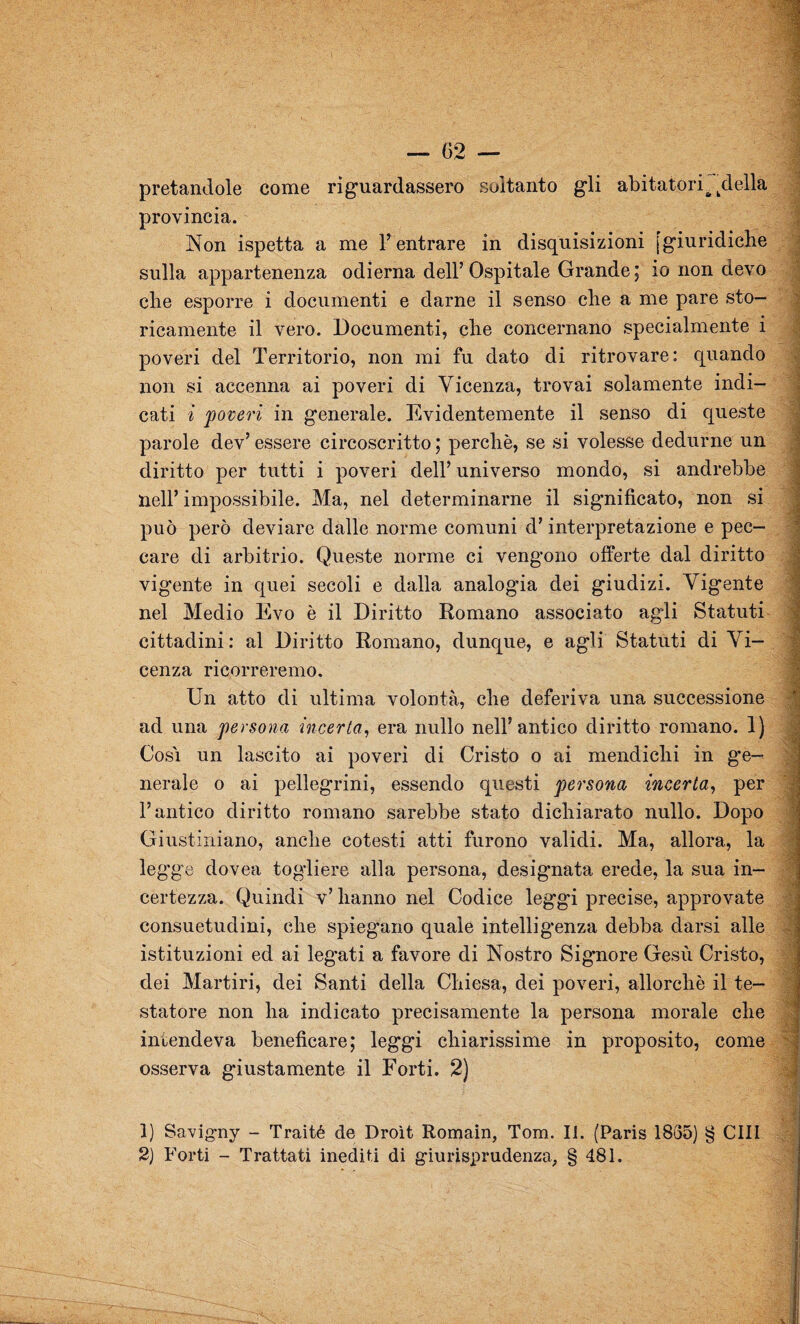 pretandole come riguardassero soltanto gli abitatoriaidella provincia. Non ispetta a me l’entrare in disquisizioni [giuridiche sulla appartenenza odierna dell’ Ospitale Grande ; io non devo che esporre i documenti e darne il senso che a me pare sto¬ ricamente il vero. Documenti, che concernano specialmente i poveri del Territorio, non mi fu dato di ritrovare: quando non si accenna ai poveri di Vicenza, trovai solamente indi¬ cati i 'poveri in generale. Evidentemente il senso di queste parole dev’ essere circoscritto ; perchè, se si volesse dedurne un diritto per tutti i poveri dell’ universo mondo, si andrebbe nell’ impossibile. Ma, nel determinarne il significato, non si può però deviare dalle norme comuni d’interpretazione e pec¬ care di arbitrio. Queste norme ci vengono offerte dal diritto vigente in quei secoli e dalla analogia dei giudizi. Vigente nel Medio Evo è il Diritto Romano associato agli Statuti cittadini: al Diritto Romano, dunque, e agli Statuti di Vi¬ cenza ricorreremo. a Un atto di ultima volontà, che deferiva una successione ad una persona incerta, era nullo nell’antico diritto romano. 1) Cosi un lascito ai poveri di Cristo o ai mendichi in ge¬ nerale o ai pellegrini, essendo questi persona incerta, per l’antico diritto romano sarebbe stato dichiarato nullo. Dopo Giustiniano, anche cotesti atti furono validi. Ma, allora, la leg'ge dovea togliere alla persona, designata erede, la sua in¬ certezza. Quindi v’ hanno nel Codice legg'i precise, approvate consuetudini, che spiegano quale intelligenza debba darsi alle istituzioni ed ai legati a favore di Nostro Sig*nore Gesù Cristo, dei Martiri, dei Santi della Chiesa, dei poveri, allorché il te¬ statore non ha indicato precisamente la persona morale che intendeva beneficare; leggi chiarissime in proposito, come osserva giustamente il Forti. 2) 1) Savigny - Traité de Droìt Romain, Tom. II. (Paris 1835) § CHI 2) Forti - Trattati inediti di giurisprudenza, § 481.