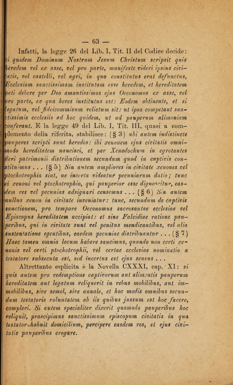 Infatti, la legge 26 del Lib. I, Tit. II del Codice decide: i quieterà IJ ornimi m Nostrum Jesum Ckristum scripsit quis icredem rei ex asse, rei prò parte, manifeste videri ipsius cim¬ atisi rei castelli, rei agri, in quo constitutus erat defunctus, ìdcclesìam sanctissimam inslitntam esse heredem, et hereditatem veti debere per Deo amantissimos ejus Occonomos ex asse, rei irò parte, ex qua heres institutus est: Eodem obtinente, et si (egatum, rei fdeicommisum relictum sit: ut ipsa competant san¬ tissimi ecclesiis od hoc quidam, ut ad pauperum alimoniam onferant. E la legge 49 del Lib. I, Tit. Ili, quasi a com¬ plemento della riferita, stabilisce; (§3) ubi antem indistincte oauperes scripti sunt heredes: ibi xenonem ejus civitatis omni- modo hereditatem nancisci, et per Xenodochum in egrotantes fieri patrimonii distribùtionem secundurn quod in captivis con¬ sti tuimus ... (§5) Sin antem ampliores in ciritate xenones rei Tptochotrophia sint, ne incerta videatur pecuniarum datio ; tunc ei xenoni rei ptochotrophio, qui pauperior esse dignoscitur, eas- dem res rei pecunias adsignari censemus ... ( § 6 ) Sin antem nullus xenon in ciritate inveniatur : tunc, secundurn de captivis sanctionem, prò tempore Oeconomus sacrosantae ecclesiae rei Episcopus hereditatem accipiat: et sine Ealcidiac ratione pau- peribus, qui in ciritate sunt rei penitus mendicantibus, rei alia snstentatione egentibus, eaedem pecuniae distribuantur . . . ( § 7 } Haec tamen omnia locnm habere sancimus, quando non certi xe- nonis rei certi ptochotrophii, rei certae ecclesiae nominatio a testatore subsecuta est, sed incertns est ejus sensus . . . Altrettanto esplicita è la Novella CXXXI, cap.'XI: si quis antem prò redemptione captivorum aut alimentis pauperum hereditatem aut legatum reliquerit in rebus mobilibus, aut im- mobilibus, sire semel, sire annoia, et hoc modis omnibus secun- dum testatoris roluntatem ab iis quibus jussum est hoc fa cere, compievi. Si autem specialiter clixerit quomodo pauperibus hoc reliquit, praecipimns sanctissimum episcopnm civitatis in qua testator .habuit domicilium, percipere easdem res, et ejus civi¬ tatis pauperibus erogare.