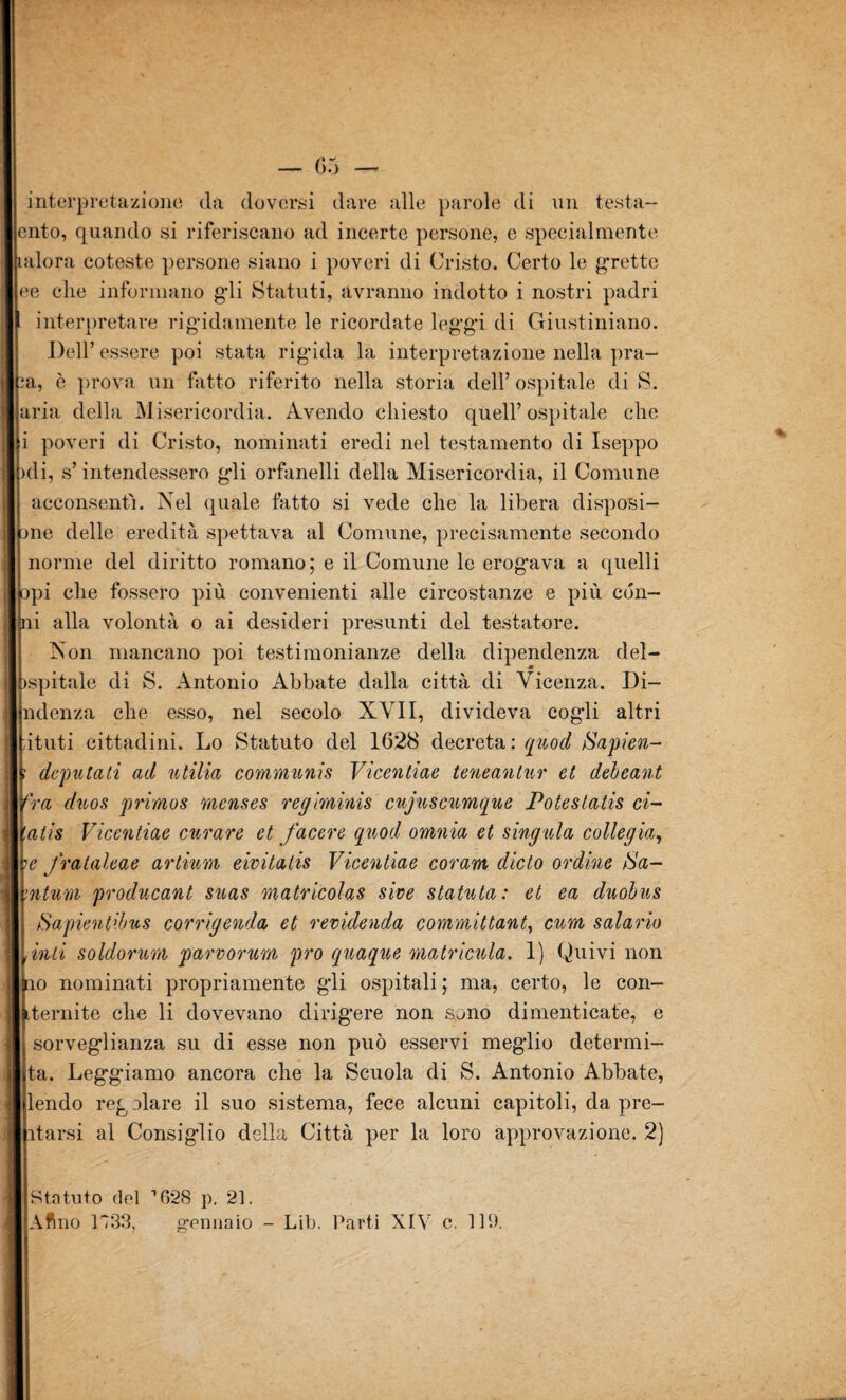 interpretazione da doversi dare alle parole di un testa- cnto, quando si riferiscano ad incerte persone, e specialmente aloni coteste persone siano i poveri di Cristo. Certo le grette ee che informano gdi Statuti, avranno indotto i nostri padri interpretare rigidamente le ricordate leggi di Giustiniano. Dell’ essere poi stata rigida la interpretazione nella pra- :a, è prova un fatto riferito nella storia dell’ospitale di S. aria della Misericordia. Avendo chiesto quell’ospitale che i poveri di Cristo, nominati eredi nel testamento di Iseppo >di, s’intendessero gli orfanelli della Misericordia, il Comune acconsentì. Nel quale fatto si vede che la libera disposi¬ le delle eredità spettava al Comune, precisamente secondo norme del diritto romano; e il Comune le erog*ava a quelli opi che fossero più convenienti alle circostanze e più cón¬ ni alla volontà o ai desideri presunti del testatore. Non mancano poi testimonianze della dipendenza del- ispitale di S. Antonio Abbate dalla città di Vicenza. Di- ndenza che esso, nel secolo XVII, divideva cogli altri ituti cittadini. Lo Statuto del 1628 decreta: quod Sapien- deputati ad ntilia communio Vicentiae teneantur et debeant fra duos primos menses regiminis cujuscumque Potestatis ci- atis Vicentiae curare et facere quod omnia et singula colle già, 1e frataleae artium eivitatis Vicentiae coram dicto ordine iS'a- :ntum producant suas matricolas sive statnta: et ea duobus Sapientibus corrigenda et revidenda committant, cum salario finti soldorum parvorum prò quaque matricida. 1) Quivi non no nominati propriamente gli ospitali ; ma, certo, le con- iternite che li dovevano dirigere non sono dimenticate, e sorveglianza su di esse non può esservi meglio determi- ta. Leggiamo ancora che la Scuola di S. Antonio Abbate, lendo reg alare il suo sistema, fece alcuni capitoli, da pre¬ darsi al Consiglio della Città per la loro approvazione. 2) Statuto del 1628 p. 21. Aftno 1733. (gennaio - Lib. Parti XIV c. 119.