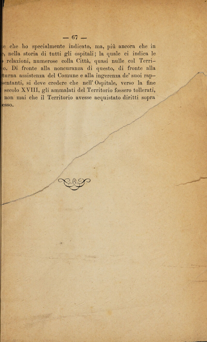 e clic lio specialmente indicato, ma, più ancora che in s, nella storia di tutti gli ospitali; la quale ci indica le i relazioni, numerose colla Città, quasi nulle col Terri- o. Di fronte alla noncuranza di questo, di fronte alla turna assistenza del Comune e alla ing*erenza de’ suoi rap- sentanti, si deve credere che nell’ Ospitale, verso la fine secolo XVIII, gli ammalati del Territorio fossero tollerati, non mai che il Territorio avesse acquistato diritti sop™ esso.