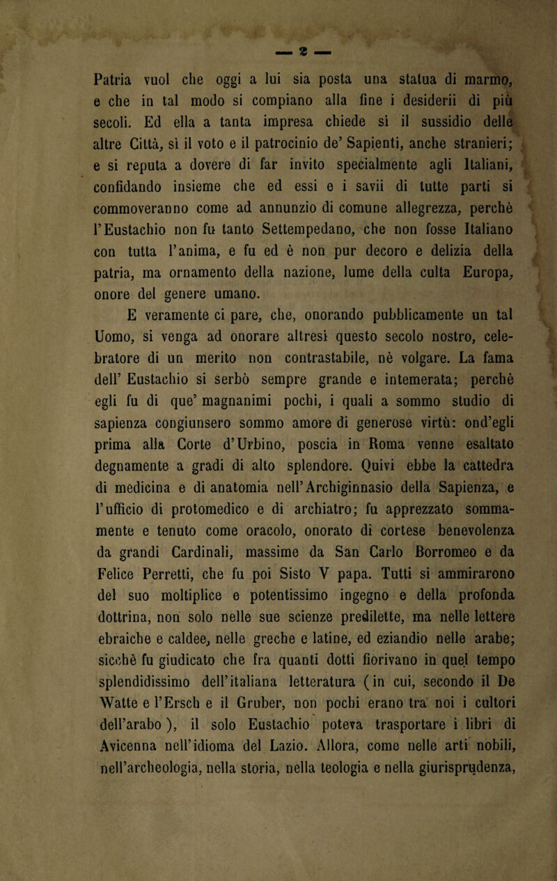 Patria vuol che oggi a lui sia posta una statua di marmo, e che in tal modo si compiano alla fine i desideri! di più secoli. Ed ella a tanta impresa chiede si il sussidio delle altre Città, si il voto e il patrocinio de’ Sapienti, anche stranieri; e si reputa a dovere di far invito specialmente agli Italiani, confidando insieme che ed essi e i savi! di tutte parti si commoveranno come ad annunzio di comune allegrezza, perchè r Eustachio non fu tanto Settempedano, che non fosse Italiano con tutta l’anima, e fu ed è non pur decoro e delizia della patria, ma ornamento della nazione, lume della culla Europa, onore del genere umano. E veramente ci pare, che, onorando pubblicamente un tal Uomo, si venga ad onorare altresì questo secolo nostro, cele- bratore di un merito non contrastabile, nè volgare. La fama dell’ Eustachio si serbò sempre grande e intemerata; perchè egli fu di que’ magnanimi pochi, i quali a sommo studio di sapienza congiunsero sommo amore di generose virtù: ond’egli prima alla Corte d’Urbino, poscia in Roma venne esaltato degnamente a gradi di alto splendore. Quivi ebbe la cattedra di medicina e di anatomia nell’Archiginnasio della Sapienza, e l’ufficio di protomedico e di archiatro; fu apprezzato somma¬ mente e tenuto come oracolo, onorato di cortese benevolenza da grandi Cardinali, massime da San Carlo Borromeo e da Felice Ferretti, che fu poi Sisto V papa. Tutti si ammirarono del suo moltiplice e potentissimo ingegno e della profonda dottrina, non solo nelle sue scienze predilette, ma nelle lettere ebraiche e caldee, nelle greche e latine, ed eziandio nelle arabe; sicché fu giudicato che fra quanti dotti fiorivano in quel tempo splendidissimo dell’italiana letteratura (in cui, secondo il De Watte e l’Ersch e il Gruber, non pochi erano tra noi i cultori dell’arabo ), il solo Eustachio poteva trasportare i libri di Avicenna nell’idioma del Lazio. Allora, come nelle arti nobili, nell’archeologia, nella storia, nella teologia e nella giurisprudenza,