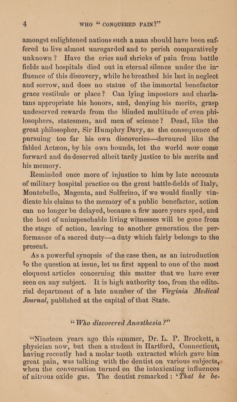 amongst enlightened nations such a man should have been suf¬ fered to live almost unregarded and to perish comparatively unknown ? Have the cries and shrieks of pain from battle fields and hospitals died out in eternal silence under the in¬ fluence of this discovery, while he breathed his last in neglect and sorrow, and does no statue of the immortal benefactor grace vestibule or place ? Can lying impostors and charla¬ tans appropriate his honors, and, denying his merits, grasp undeserved rewards from the blinded multitude of even phi¬ losophers, statesmen, and men of science? Dead, like the great philosopher, Sir Humphry Davy, as the consequence of pursuing too far his own discoveries—devoured like the fabled Actseon, by his own hounds, let the world now come forward and do deserved albeit tardy justice to his merits and his memory. Reminded once more of injustice to him by late accounts of military hospital practice on the great battle-fields of Italy, Montebello, Magenta, and Solferino, if we would finally vin¬ dicate his claims to the memory of a public benefactor, action can no longer be delayed, because a few more years sped, and the host of unimpeachable living witnesses will be gone from the stage of action, leaving to another generation the per¬ formance of a sacred duty—a duty which fairly belongs to the present. As a powerful synopsis of the case then, as an introduction to the question at issue, let us first appeal to one of the most eloquent articles concerning this matter that we have ever seen on any subject. It is high authority too, from the edito¬ rial department of a late number of the Virginia Medical Journal, published at the capital of that State. “ Who discovered Ancesthesia ?” “Nineteen years ago this summer, Dr. L. P. Brockett, a physician now, but then a student in Hartford, Connecticut, having recently had a molar tooth extracted which gave him great pain, was talking with the dentist on various subjects, when the conversation turned on the intoxicating influences of nitrous oxide gas. The dentist remarked : 4 That he be-