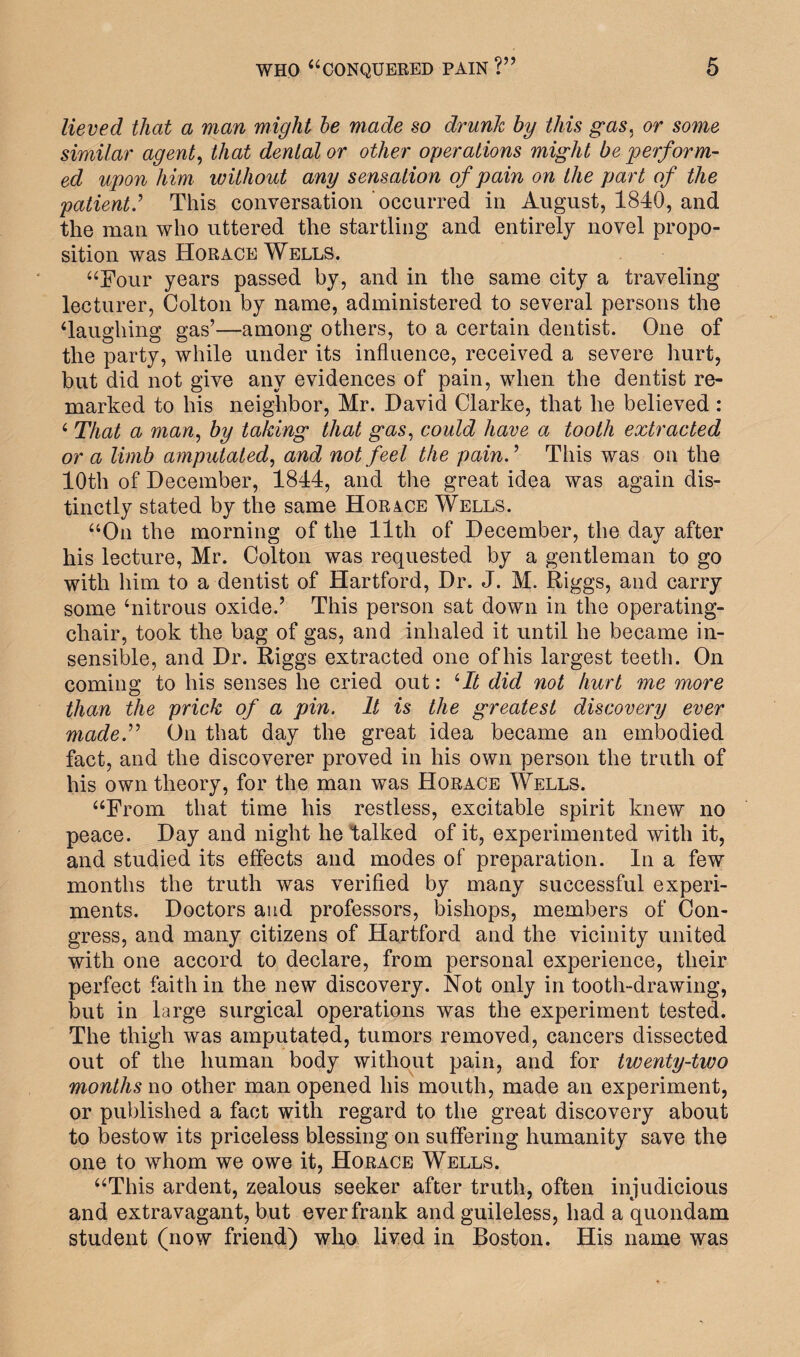 lieved that a man might be made so drunk by this gas, or some similar agent, that dental or other operations might be perform¬ ed upon him without any sensation of pain on the part of the patient.’ This conversation occurred in August, 1840, and the man who uttered the startling and entirely novel propo¬ sition was Horace Wells. “Four years passed by, and in the same city a traveling lecturer, Colton by name, administered to several persons the ‘laughing gas’—among others, to a certain dentist. One of the party, while under its influence, received a severe hurt, but did not give any evidences of pain, when the dentist re¬ marked to his neighbor, Mr. David Clarke, that he believed : ‘ That a man, by taking that gas, could have a tooth extracted or a limb amputated, and not feel the pain.’ This was on the 10th of December, 1844, and the great idea was again dis¬ tinctly stated by the same Horace Wells. “On the morning of the 11th of December, the day after his lecture, Mr. Colton was requested by a gentleman to go with him to a dentist of Hartford, Dr. J. M. Riggs, and carry some ‘nitrous oxide.’ This person sat down in the operating- chair, took the bag of gas, and inhaled it until he became in¬ sensible, and Dr. Riggs extracted one ofhis largest teeth. On coming to his senses he cried out: ‘It did not hurt me more than the prick of a pin. It is the greatest discovery ever made.” On that day the great idea became an embodied fact, and the discoverer proved in his own person the truth of his own theory, for the man was Horace Wells. “From that time his restless, excitable spirit knew no peace. Day and night he talked of it, experimented with it, and studied its effects and modes of preparation. In a few months the truth was verified by many successful experi¬ ments. Doctors and professors, bishops, members of Con¬ gress, and many citizens of Hartford and the vicinity united with one accord to declare, from personal experience, their perfect faith in the new discovery. Not only in tooth-drawing, but in large surgical operations was the experiment tested. The thigh was amputated, tumors removed, cancers dissected out of the human body without pain, and for twenty-two months no other man opened his mouth, made an experiment, or published a fact with regard to the great discovery about to bestow its priceless blessing on suffering humanity save the one to whom we owe it, Horace Wells. “This ardent, zealous seeker after truth, often injudicious and extravagant, but ever frank and guileless, had a quondam student (now friend) who lived in Boston. His name was