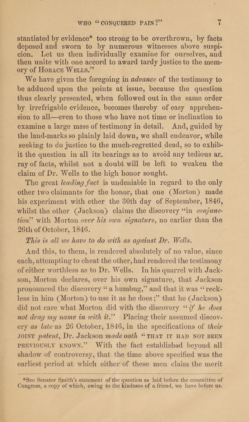 stantiated by evidence* too strong to be overthrown, by facts deposed and sworn to by numerous witnesses above suspi¬ cion. Let us then individually examine for ourselves, and then unite with one accord to award tardy justice to the mem¬ ory of Horace Wells.” We have given the foregoing in advance of the testimony to be adduced upon the points at issue, because the question thus clearly presented, when followed out in the same order by irrefrigable evidence, becomes thereby of easy apprehen¬ sion to all—even to those who have not time or inclination to examine a large mass of testimony in detail. And, guided by the land-marks so plainly laid down, we shall endeavor, while seeking to do justice to the much-regretted dead, so to exhib¬ it the question in all its bearings as to avoid any tedious ar_ ray of facts, whilst not a doubt will be left to weaken the claim of Dr. Wells to the high honor sought. The great leading fact is undeniable in regard to the only other two claimants for the honor, that one (Morton) made his experiment with ether the 30th day of September, 1846, whilst the other (Jackson) claims the discovery “in conjunc¬ tion” with Morton over his own signature, no earlier than the 26th of October, 1846. This is all ive have to do with as against Dr. Wells. And this, to them, is rendered absolutely of no value, since each, attempting to cheat the other, had rendered the testimony of either worthless as to Dr. Wells. In his quarrel with Jack- son, Morton declares, over his own signature, that Jackson pronounced the discovery “ a humbug,” and that it was “ reck¬ less in him (Morton) to use it as he doesthat he (Jackson) did not care what Morton did with the discovery uif he does not drag my name in with it.” Placing their assumed discov¬ ery as late as 26 October, 1846, in the specifications of their joint patent, Dr. Jackson made oath “ that it had not been previously known.” With the fact established beyond all shadow of controversy, that the time above specified was the earliest period at which either of these men claim the merit *See Senator Smith’s statement of the question as laid before the committee of Congress, a copy of which, owing to the kindness of a friend, we have before us.