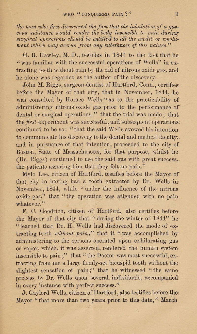 the man who first discovered the fact that the inhalation of a gas¬ eous substance would render the body insensible to pain during surgical operations should be entitled to all the credit or emolu¬ ment which may accrue from any substances of this nature.” G. B. Hawley, M. D., testifies in 1847 to the fact that he “was familiar with the successful operations of Wells” in ex¬ tracting teeth without pain by the aid of nitrous oxide gas, and he alone was regarded as the author of the discovery. John M. Biggs, surgeon-dentist of Hartford, Conn., certifies before the Mayor of that city, that in November, 1844, he was consulted by Horace Wells “as to the practicability of administering nitrous oxide gas prior to the performance of' dental or surgical operations;” that the trial was made; that; the first experiment was successful, and subsequent operations; continued to be so; “ that the said Wells avowed his intention! to communicate his discovery to the dental and medical faculty,, and in pursuance of that intention, proceeded to the city of Boston, State of Massachusetts, for that purpose, whilst he; (Hr. Biggs) continued to use the said gas with great success,, the patients assuring him that they felt no pain.” Mylo Lee, citizen of Hartford, testifies before the Mayor of that city to having had a tooth extracted by Hr. Wells in November, 1844, while “under the influence of the nitrous oxide gas,” that “the operation was attended with no pain whatever.” F. C. Goodrich, citizen of Hartford, also certifies before- the Mayor of that city that “during the winter of 1844” he “learned that Hr. H. Wells had discovered the mode of ex¬ tracting teeth without pain f9 that it “was accomplished by administering to the persons operated upon exhilarating gas or vapor, which, it was asserted, rendered the human system; insensible to pain ;” that “ the Hoctor was most successful, ex¬ tracting from me a large firmly-set bicuspid tooth without the- slightest sensation of pain;” that he witnessed “the same process by Hr. Wells upon several individuals, accompanied! in every instance with perfect success.” J. Gaylord Wells, citizen of Hartford, also testifies before the.1 Mayor “that more than two years prior to this date/’ March