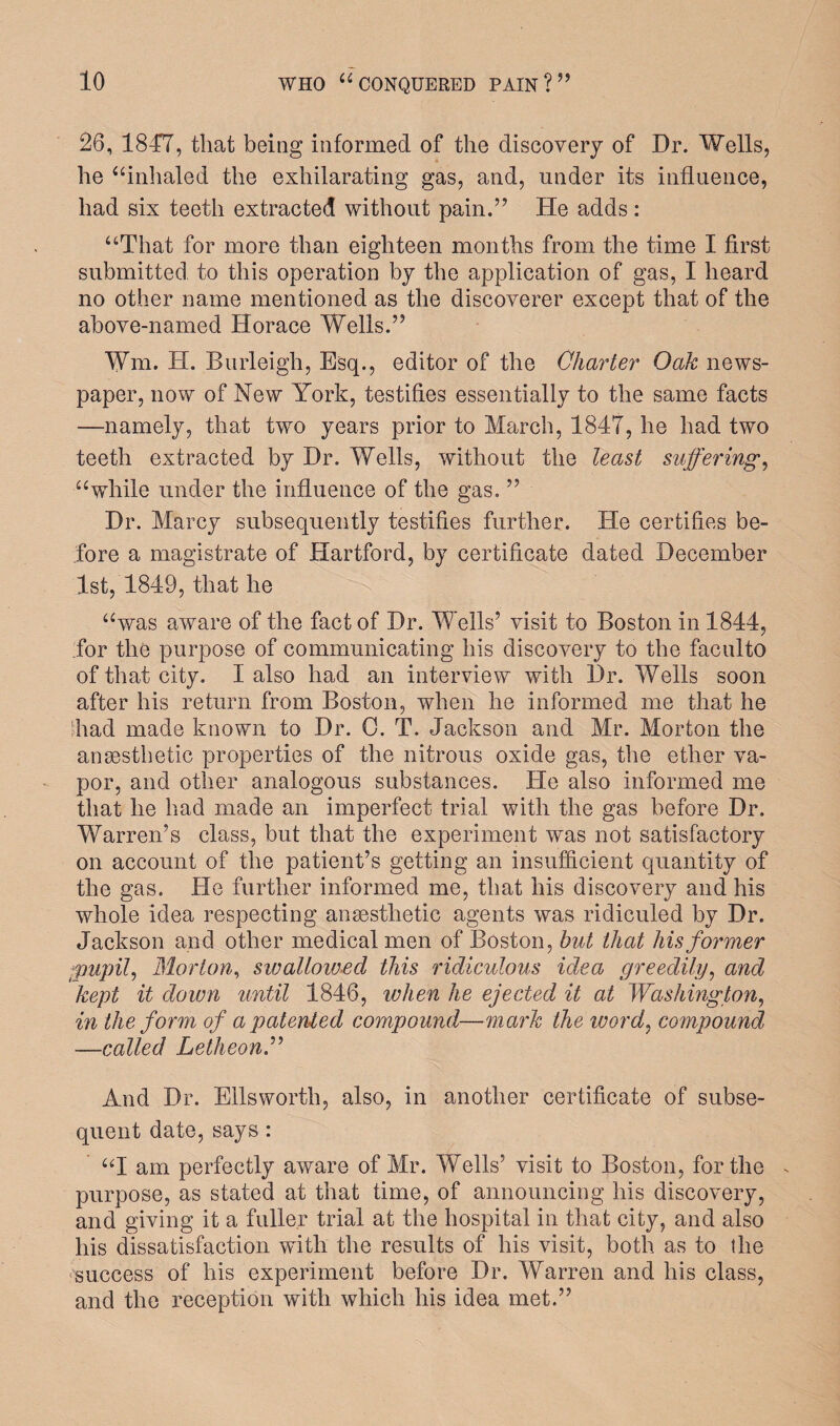 26, 1847, that being informed of the discovery of Dr. Wells, he “inhaled the exhilarating gas, and, under its influence, had six teeth extracted without pain.” He adds: “That for more than eighteen months from the time I first submitted to this operation by the application of gas, I heard no other name mentioned as the discoverer except that of the above-named Horace Wells.” Wm. H. Burleigh, Esq., editor of the Charter Oak news¬ paper, now of New York, testifies essentially to the same facts —namely, that two years prior to March, 1847, he had two teeth extracted by Dr. Wells, without the least suffering, “while under the influence of the gas. ” Dr. Marcy subsequently testifies further. He certifies be¬ fore a magistrate of Hartford, by certificate dated December 1st, 1849, that he “was aware of the fact of Dr. Wells’ visit to Boston in 1844, for the purpose of communicating his discovery to the faculto of that city. I also had an interview with Dr. Wells soon after his return from Boston, when he informed me that he had made known to Dr. C. T. Jackson and Mr. Morton the anaesthetic properties of the nitrous oxide gas, the ether va¬ por, and other analogous substances. He also informed me that he had made an imperfect trial with the gas before Dr. Warren’s class, but that the experiment was not satisfactory on account of the patient’s getting an insufficient quantity of the gas. He further informed me, that his discovery and his whole idea respecting anaesthetic agents was ridiculed by Dr. Jackson and other medical men of Boston, but that his former pupil, Morton, swallowed this ridiculous idea greedily, and kept it down until 1846, when he ejected it at Washington, in the form of a patented compound—mark the word, compound —called Letheon.” And Dr. Ellsworth, also, in another certificate of subse¬ quent date, says : “I am perfectly aware of Mr. Wells’ visit to Boston, for the purpose, as stated at that time, of announcing his discovery, and giving it a fuller trial at the hospital in that city, and also his dissatisfaction with the results of his visit, both as to the success of his experiment before Dr. Warren and his class, and the reception with which his idea met.”