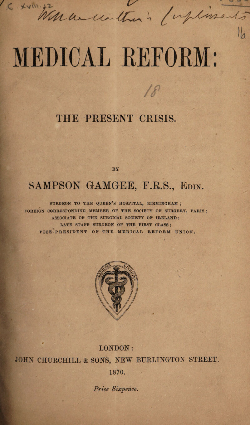 MEDICAL REFORM: o THE PRESENT CRISIS. I BY SAMPSON GAMGEE, F.R.S., Edin. SURGEON TO THE QUEEN’S HOSPITAL, BIRMINGHAM ; FOREIGN CORRESPONDING MEMBER OP THE SOCIETY OF SURGERY, PARIS ; ASSOCIATE OP THE SURGICAL SOCIETY OP IRELAND; LATE STAFF SURGEON OP THE FIRST CLASS; TIOE-PRESIDENT OF THE MEDICAL REFORM UNION. LONDON: JOHN CHURCHILL & SONS, NEW BURLINGTON STREET. 1870. Price Sixpence.