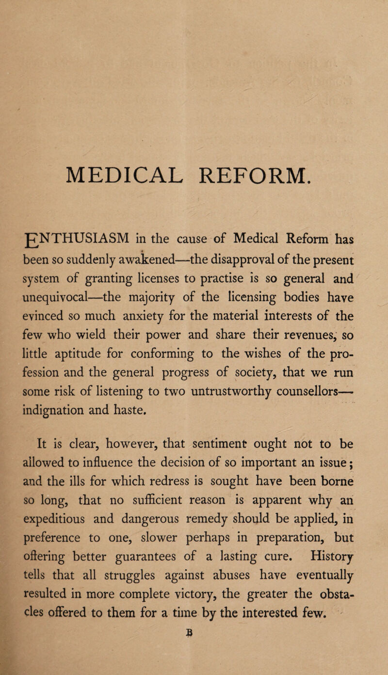 MEDICAL REFORM. jj^NTHUSIASM in the cause of Medical Reform has * been so suddenly awakened—the disapproval of the present system of granting licenses to practise is so general and unequivocal—the majority of the licensing bodies have evinced so much anxiety for the material interests of the few who wield their power and share their revenues, so little aptitude for conforming to the wishes of the pro¬ fession and the general progress of society, that we run some risk of listening to two untrustworthy counsellors— indignation and haste. It is clear, however, that sentiment ought not to be allowed to influence the decision of so important an issue; and the ills for which redress is sought have been borne so long, that no sufflcient reason is apparent why an expeditious and dangerous remedy should be applied, in preference to one, slower perhaps in preparation, but oftering better guarantees of a lasting cure. History tells that all struggles against abuses have eventually resulted in more complete victory, the greater the obsta¬ cles offered to them for a time by the interested few, '