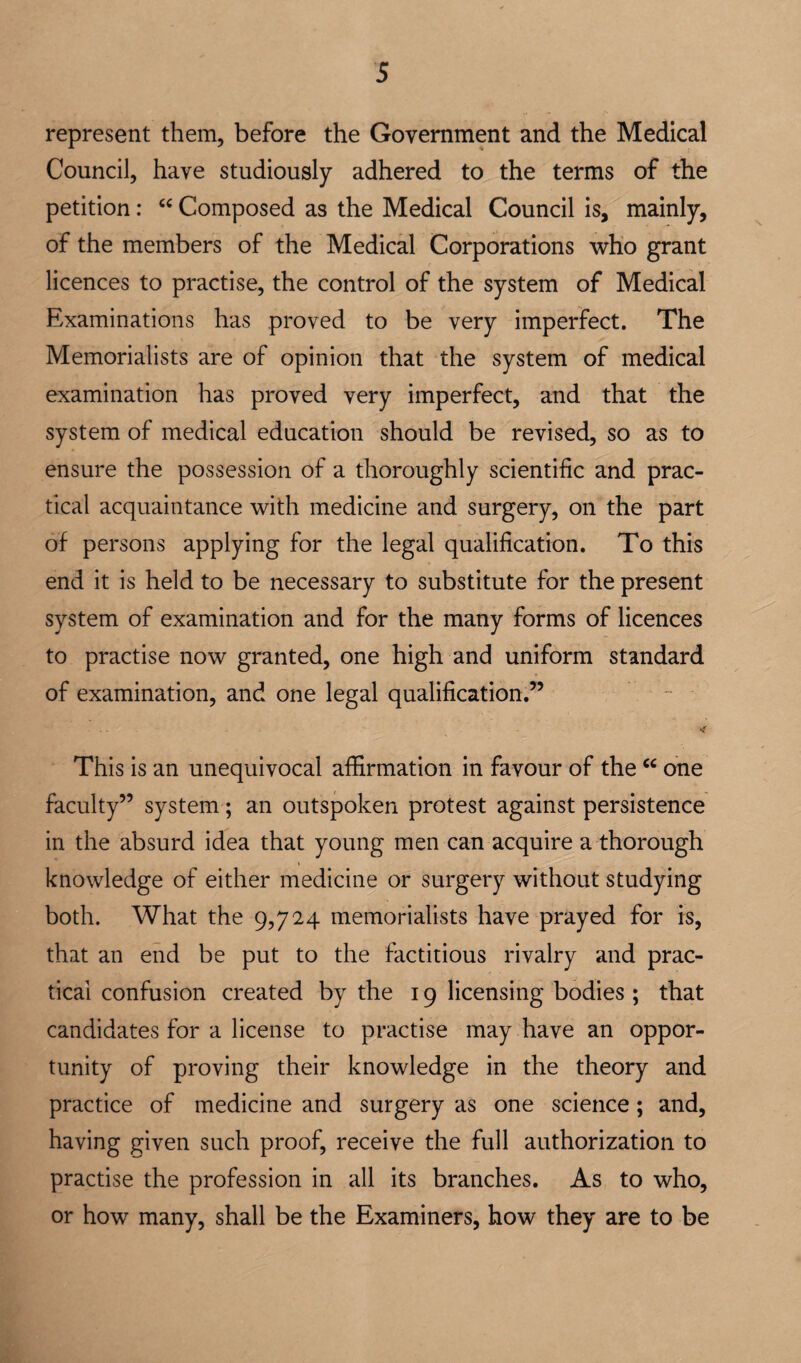 represent them, before the Government and the Medical Council, have studiously adhered to the terms of the petition: Composed as the Medical Council is, mainly, of the members of the Medical Corporations who grant licences to practise, the control of the system of Medical Examinations has proved to be very imperfect. The Memorialists are of opinion that the system of medical examination has proved very imperfect, and that the system of medical education should be revised, so as to ensure the possession of a thoroughly scientific and prac¬ tical acquaintance with medicine and surgery, on the part of persons applying for the legal qualification. To this end it is held to be necessary to substitute for the present system of examination and for the many forms of licences to practise now granted, one high and uniform standard of examination, and one legal qualification.” This is an unequivocal affirmation in favour of the one faculty” system; an outspoken protest against persistence in the absurd idea that young men can acquire a thorough knowledge of either medicine or surgery without studying both. What the 9,724 memorialists have prayed for is, that an end be put to the factitious rivalry and prac¬ tical confusion created by the 19 licensing bodies ; that candidates for a license to practise may have an oppor¬ tunity of proving their knowledge in the theory and practice of medicine and surgery as one science; and, having given such proof, receive the full authorization to practise the profession in all its branches. As to who, or how many, shall be the Examiners, how they are to be