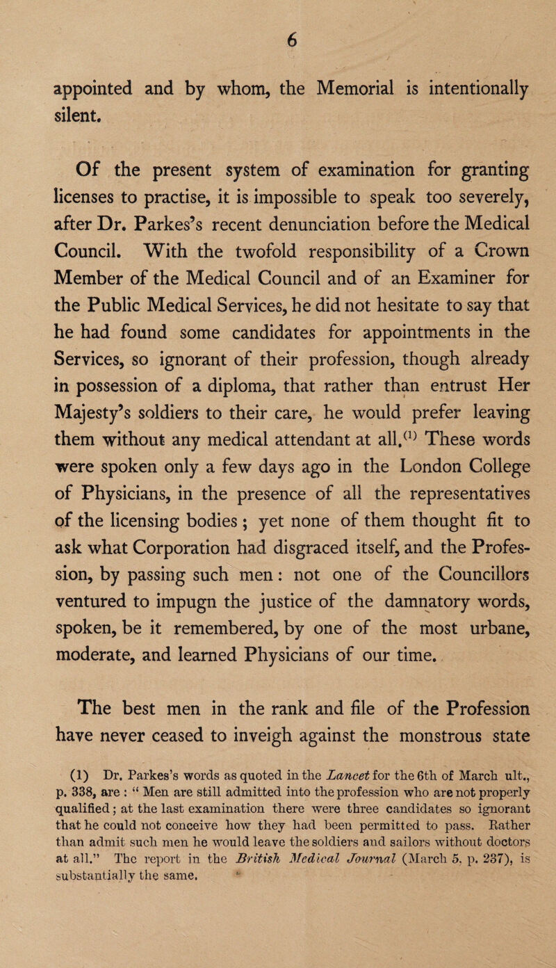 appointed and by whom, the Memorial is intentionally silent. Of the present system of examination for granting licenses to practise, it is impossible to speak too severely, after Dr. Parkes’s recent denunciation before the Medical Council. With the twofold responsibility of a Crown Member of the Medical Council and of an Examiner for the Public Medical Services, he did not hesitate to say that he had found some candidates for appointments in the Services, so ignorant of their profession, though already in possession of a diploma, that rather than entrust Her Majesty’s soldiers to their care, he would prefer leaving them without any medical attendant at all/^^ These words were spoken only a few days ago in the London College of Physicians, in the presence of all the representatives of the licensing bodies ; yet none of them thought fit to ask what Corporation had disgraced itself, and the Profes¬ sion, by passing such men: not one of the Councillors ventured to impugn the justice of the damnatory words, spoken, be it remembered, by one of the most urbane, moderate, and learned Physicians of our time. The best men in the rank and file of the Profession have never ceased to inveigh against the monstrous state (1) Dr. Parkes’s words as quoted in the Lancet for the 6th of March ult., p. 338, are : “ Men are still admitted into the prof ession who are not properly qualified; at the last examination there were three candidates so ignorant that he could not conceive how they had been permitted to pass. Eather than admit such men he would leave the soldiers and sailors without doctors at all.” The report in the British Medical Journal (March 5, p. 237), is substantially the same.