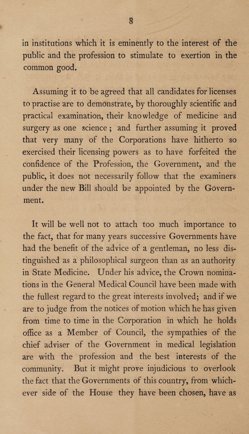 in institutions which it is eminently to the interest of the public and the profession to stimulate to exertion in the common good. Assuming it to be agreed that all candidates for licenses to practise are to demonstrate, by thoroughly scientific and practical examination, their knowledge of medicine and surgery as one science ; and further assuming it proved that very many of the Corporations have hitherto so exercised their licensing powers as to have forfeited the confidence of the Profession, the Government, and the public, it does not necessarily follow that the examiners under the new Bill should be appointed by the Govern¬ ment. It will be well not to attach too much importance to the fact, that for many years successive Governments have had the benefit of the advice of a gentleman, no less dis¬ tinguished as a philosophical surgeon than as an authority in State Medicine. Under his advice, the Crown nomina¬ tions in the General Medical Council have been made with the fullest regard to the great interests involved; and if we are to judge from the notices of motion which he has given from time to time in the Corporation in which he holds office as a Member of Council, the sympathies of the chief adviser of the Government in medical legislation are with the profession and the best interests of the community. But it might prove injudicious to overlook the fact that the Governments of this country, from which¬ ever side of the House they have been chosen, have as