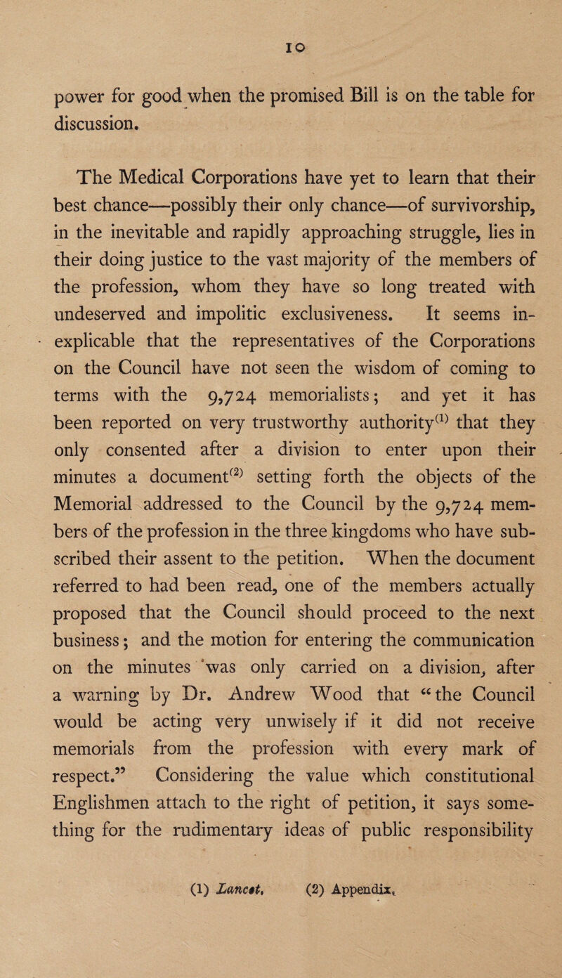 lO power for good when the promised Bill is on the table for discussion. The Medical Corporations have yet to learn that their best chance—possibly their only chance—of survivorship, in the inevitable and rapidly approaching struggle, lies in their doing justice to the vast majority of the members of the profession, whom they have so long treated with undeserved and impolitic exclusiveness. It seems in¬ explicable that the representatives of the Corporations on the Council have not seen the wisdom of coming to terms with the 9,724 memorialists; and yet it has been reported on very trustworthy authoritythat they only consented after a division to enter upon their minutes a document^^^ setting forth the objects of the Memorial addressed to the Council by the 9,724 mem¬ bers of the profession in the three kingdoms who have sub¬ scribed their assent to the petition. When the document referred to had been read, one of the members actually proposed that the Council should proceed to the next business; and the motion for entering the communication on the minutes ‘was only carried on a division, after a warning by Dr. Andrew Wood that ‘^the Council would be acting very unwisely if it did not receive memorials from the profession with every mark of respect.” Considering the value which constitutional Englishmen attach to the right of petition, it says some¬ thing for the rudimentary ideas of public responsibility