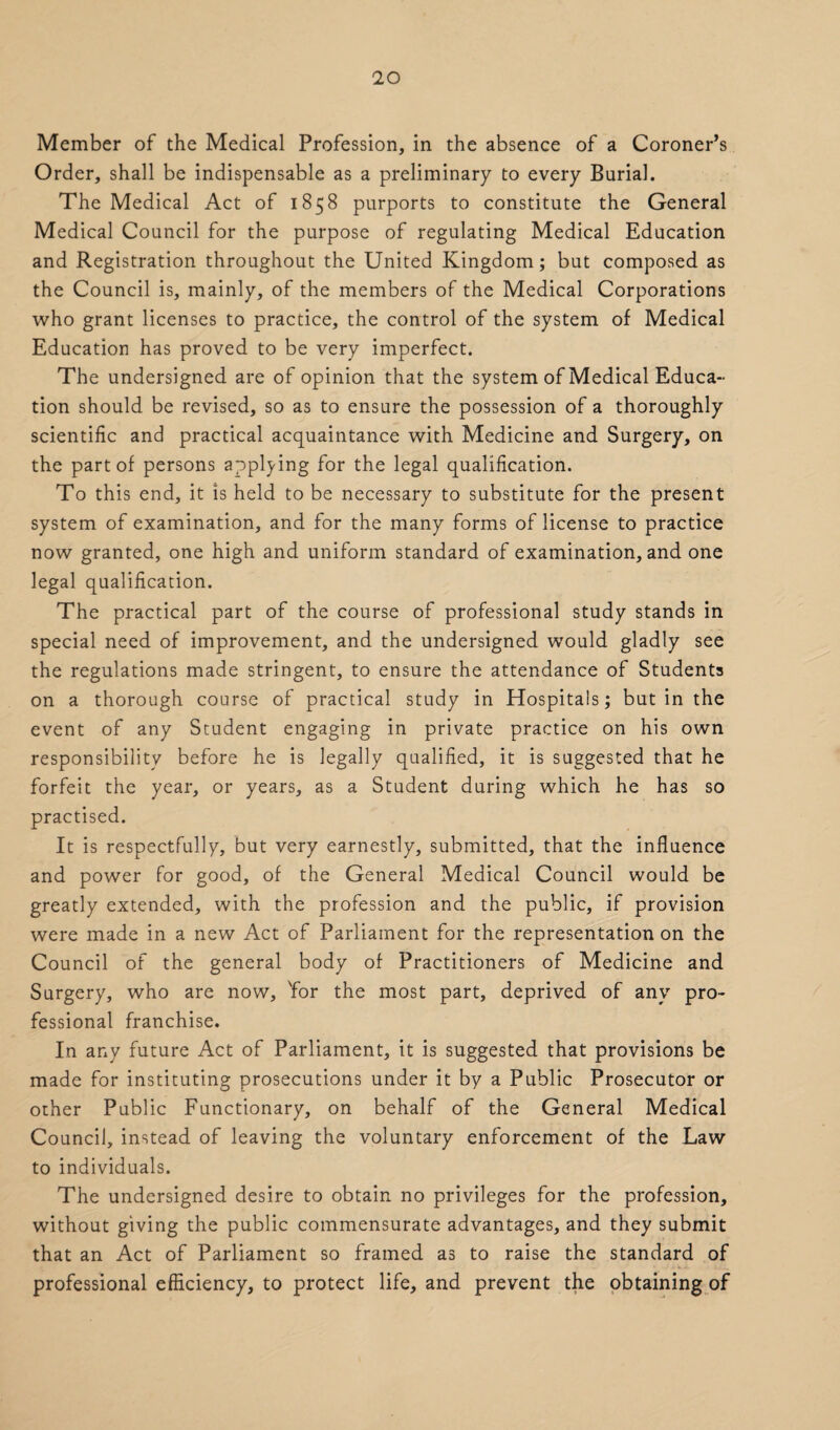 Member of the Medical Profession, in the absence of a Coroner’s Order, shall be indispensable as a preliminary to every Burial. The Medical Act of 1858 purports to constitute the General Medical Council for the purpose of regulating Medical Education and Registration throughout the United Kingdom; but composed as the Council is, mainly, of the members of the Medical Corporations who grant licenses to practice, the control of the system of Medical Education has proved to be very imperfect. The undersigned are of opinion that the system of Medical Educa¬ tion should be revised, so as to ensure the possession of a thoroughly scientific and practical acquaintance with Medicine and Surgery, on the part of persons applying for the legal qualification. To this end, it is held to be necessary to substitute for the present system of examination, and for the many forms of license to practice now granted, one high and uniform standard of examination, and one legal qualification. The practical part of the course of professional study stands in special need of improvement, and the undersigned would gladly see the regulations made stringent, to ensure the attendance of Students on a thorough course of practical study in Hospitals; but in the event of any Student engaging in private practice on his own responsibility before he is legally qualified, it is suggested that he forfeit the year, or years, as a Student during which he has so practised. It is respectfully, but very earnestly, submitted, that the influence and power for good, of the General Medical Council would be greatly extended, with the profession and the public, if provision were made in a new Act of Parliament for the representation on the Council of the general body of Practitioners of Medicine and Surgery, who are now, Yor the most part, deprived of any pro¬ fessional franchise. In any future Act of Parliament, it is suggested that provisions be made for instituting prosecutions under it by a Public Prosecutor or other Public Functionary, on behalf of the General Medical Council, instead of leaving the voluntary enforcement of the Law to individuals. The undersigned desire to obtain no privileges for the profession, without giving the public commensurate advantages, and they submit that an Act of Parliament so framed as to raise the standard of professional efficiency, to protect life, and prevent the obtaining of