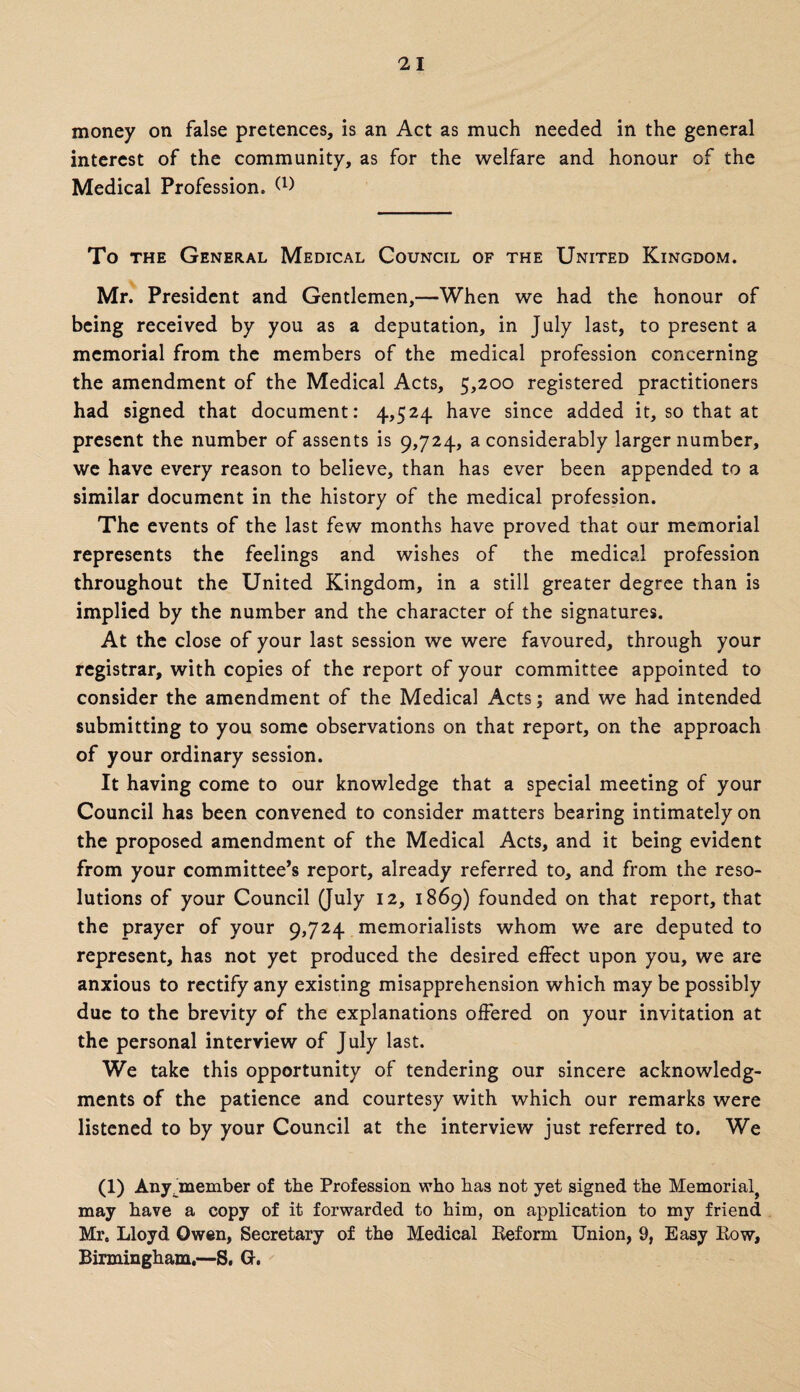 money on false pretences, is an Act as much needed in the general interest of the community, as for the welfare and honour of the Medical Profession. To THE General Medical Council of the United Kingdom. Mr. President and Gentlemen,—When we had the honour of being received by you as a deputation, in July last, to present a memorial from the members of the medical profession concerning the amendment of the Medical Acts, 5,200 registered practitioners had signed that document: 4,524 have since added it, so that at present the number of assents is 9,724, a considerably larger number, we have every reason to believe, than has ever been appended to a similar document in the history of the medical profession. The events of the last few months have proved that our memorial represents the feelings and wishes of the medical profession throughout the United Kingdom, in a still greater degree than is implied by the number and the character of the signatures. At the close of your last session we were favoured, through your registrar, with copies of the report of your committee appointed to consider the amendment of the Medical Acts; and we had intended submitting to you some observations on that report, on the approach of your ordinary session. It having come to our knowledge that a special meeting of your Council has been convened to consider matters bearing intimately on the proposed amendment of the Medical Acts, and it being evident from your committee’s report, already referred to, and from the reso¬ lutions of your Council (July 12, 1869) founded on that report, that the prayer of your 9,724 memorialists whom we are deputed to represent, has not yet produced the desired effect upon you, we are anxious to rectify any existing misapprehension which may be possibly due to the brevity of the explanations offered on your invitation at the personal interview of July last. We take this opportunity of tendering our sincere acknowledg¬ ments of the patience and courtesy with which our remarks were listened to by your Council at the interview just referred to. We (1) Any ^member of the Profession who bas not yet signed the Memorial^ may have a copy of it forwarded to him, on application to my friend Mr. Lloyd Owen, Secretary of the Medical Reform Union, 9, Easy Row, Birmingham,—S. G.