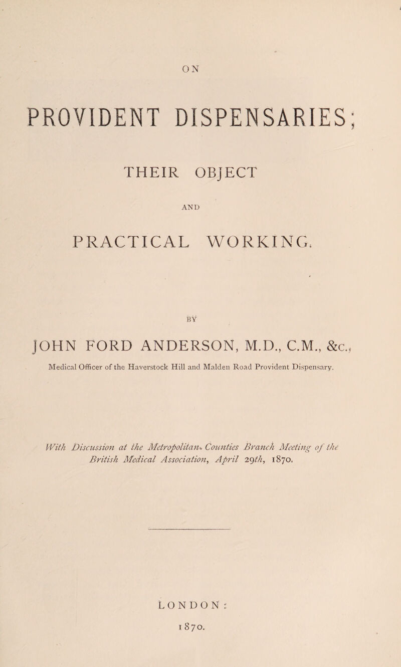 ON PROVIDENT DISPENSARIES; THEIR OBJECT AND PRACTICAL WORKING, BY JOHN FORD ANDERSON, M.D., CM., &c., Medical Officer of the Haverstock Hill and Malden Road Provident Dispensary. With Discussion at the Metropolitan> Counties Branch Meeting of the British Medical Association, April 2C)th, 1870. LONDON r