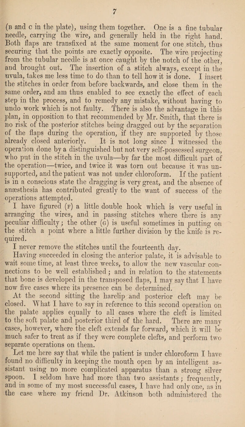 (b and c in the plate), using them together. One is a fine tubular needle, carrying the wire, and generally held in the right hand. Both flaps are transfixed at the same moment for one stitch, thus securing that the points are exactly opposite. The wire projecting from the tubular needle is at once caught by the notch of the other, and brought out. The insertion of a stitch always, except in the uvula, takes me less time to do than to tell how it is done. I insert the stitches in order from before backwards, and close them in the same order, and am thus enabled to see exactly the effect of each step in the process, and to remedy any mistake, without having to undo work which is not faulty. There is also the advantage in this plan, in opposition to that recommended by Mr. Smith, that there is no risk of the posterior stitches being dragged out by the separation of the flaps during the operation, if they are supported by those already closed anteriorly. It is not long since I witnessed the operation done by a distinguished but not very self-possessed surgeon, who put in the stitch in the uvula—by far the most difficult part of the operation—twice, and twice it was torn out because it was un¬ supported, and the patient was not under chloroform. If the patient is in a conscious state the dragging is very great, and the absence of anaesthesia has contributed greatly to the want of success of the operations attempted. I have figured (f) a little double hook which is very useful in arranging the wires, and in passing stitches where there is any peculiar difficulty; the other (g) is useful sometimes in putting on the stitch a point where a little further division by the knife is re¬ quired. I never remove the stitches until the fourteenth day. Having succeeded in closing the anterior palate, it is advisable to wait some time, at least three weeks, to allow the new vascular con¬ nections to be well established; and in relation to the statements that bone is developed in the transposed flaps, I may say that I have now five cases where its presence can be determined. At the second sitting the harelip and posterior cleft may be closed. What I have to say in reference to this second operation on the palate applies equally to all cases where the cleft is limited to the soft palate and posterior third of the hard. There are many cases, however, where the cleft extends far forward, which it wall be much safer to treat as if they were complete clefts, and perform two separate operations on them. Let me here say that wdiile the patient is under chloroform I have found no difficulty in keeping the mouth open by an intelligent as¬ sistant using no more complicated apparatus than a strong silver spoon. I seldom have had more than two assistants; frequently, and in some of my most successful cases, I have had only one, as in the case wffiere my friend Hr. Atkinson both administered the