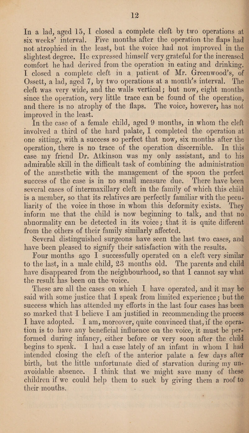 In a lad, aged 15, I closed a complete cleft by two operations at six weeks’ interval. Five months after the operation the flaps had not atrophied in the least, but the voice had not improved in the slightest degree. He expressed himself very grateful for the increased comfort he had derived from the operation in eating and drinking. I closed a complete cleft in a patient of Mr. Greenwood’s, of Ossett, a lad, aged 7, by two operations at a month’s interval. The cleft was very wide, and the walls vertical; but now, eight months since the operation, very little trace can be found of the operation, and there is no atrophy of the flaps. The voice, however, has not improved in the least. In the case of a female child, aged 9 months, in whom the cleft involved a third of the hard palate, I completed the operation at one sitting, with a success so perfect that now, six months after the operation, there is no trace of the operation discernible. In this case my friend Dr. Atkinson was my only assistant, and to his admirable skill in the difficult task of combining the administration of the ansesthetic with the management of the spoon the perfect success of the case is in no small measure due. There have been several cases of intermaxillary cleft in the family of which this child is a member, so that its relatives are perfectly familiar with the pecu¬ liarity of the voice in those in wdiom this deformity exists. They inform me that the child is now beginning to talk, and that no abnormality can be detected in its voice; that it is quite different from the others of their family similarly affected. Several distinguished surgeons have seen the last two cases, and have been pleased to signify their satisfaction with the results. Four months ago I successfully operated on a cleft very similar to the last, in a male child, 23 months old. The parents and child have disappeared from the neighbourhood, so that I cannot say what the result has been on the voice. These are all the cases on which I have operated, and it may be said with some justice that I speak from limited experience; but the success which has attended my efforts in the last four cases has been so marked that I believe I am justified in recommending the process I have adopted. I am, moreover, quite convinced that, if the opera¬ tion is to have any beneficial influence on the voice, it must be per¬ formed during infancy, either before or very soon after the child begins to speak. I had a case lately of an infant in whom I had intended closing the cleft of the anterior palate a few days after birth, but the little unfortunate died of starvation during my un¬ avoidable absence. I think that we might save many of these children if we could help them to suck by giving them a roof to their mouths.