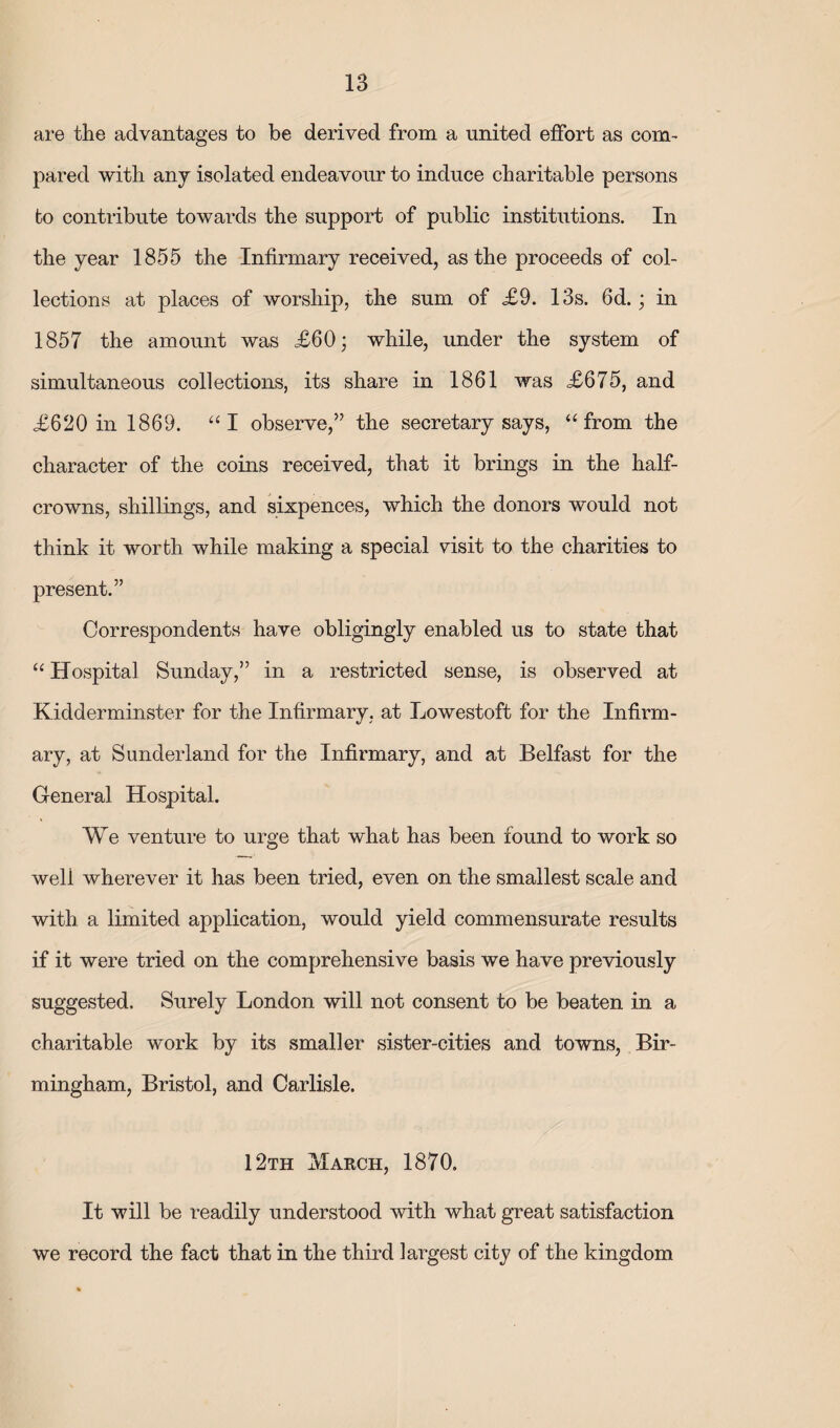 are the advantages to be derived from a united effort as com¬ pared with any isolated endeavour to induce charitable persons bo contribute towards the support of public institutions. In the year 1855 the Infirmary received, as the proceeds of col¬ lections at places of worship, the sum of £9. 13s. 6d.; in 1857 the amount was £60; while, under the system of simultaneous collections, its share in 1861 was £675, and £620 in 1869. “I observe,” the secretary says, “from the character of the coins received, that it brings in the half- crowns, shillings, and sixpences, which the donors would not think it worth while making a special visit to the charities to present.” Correspondents have obligingly enabled us to state that “ Hospital Sunday,” in a restricted sense, is observed at Kidderminster for the Infirmary, at Lowestoft for the Infirm¬ ary, at Sunderland for the Infirmary, and at Belfast for the General Hospital. We venture to urge that what has been found to work so well wherever it has been tried, even on the smallest scale and with a limited application, would yield commensurate results if it were tried on the comprehensive basis we have previously suggested. Surely London will not consent to be beaten in a charitable work by its small er sister-cities and towns, Bir¬ mingham, Bristol, and Carlisle. 12th xvIarch, 1870. It will be readily understood with what great satisfaction we record the fact that in the third largest city of the kingdom