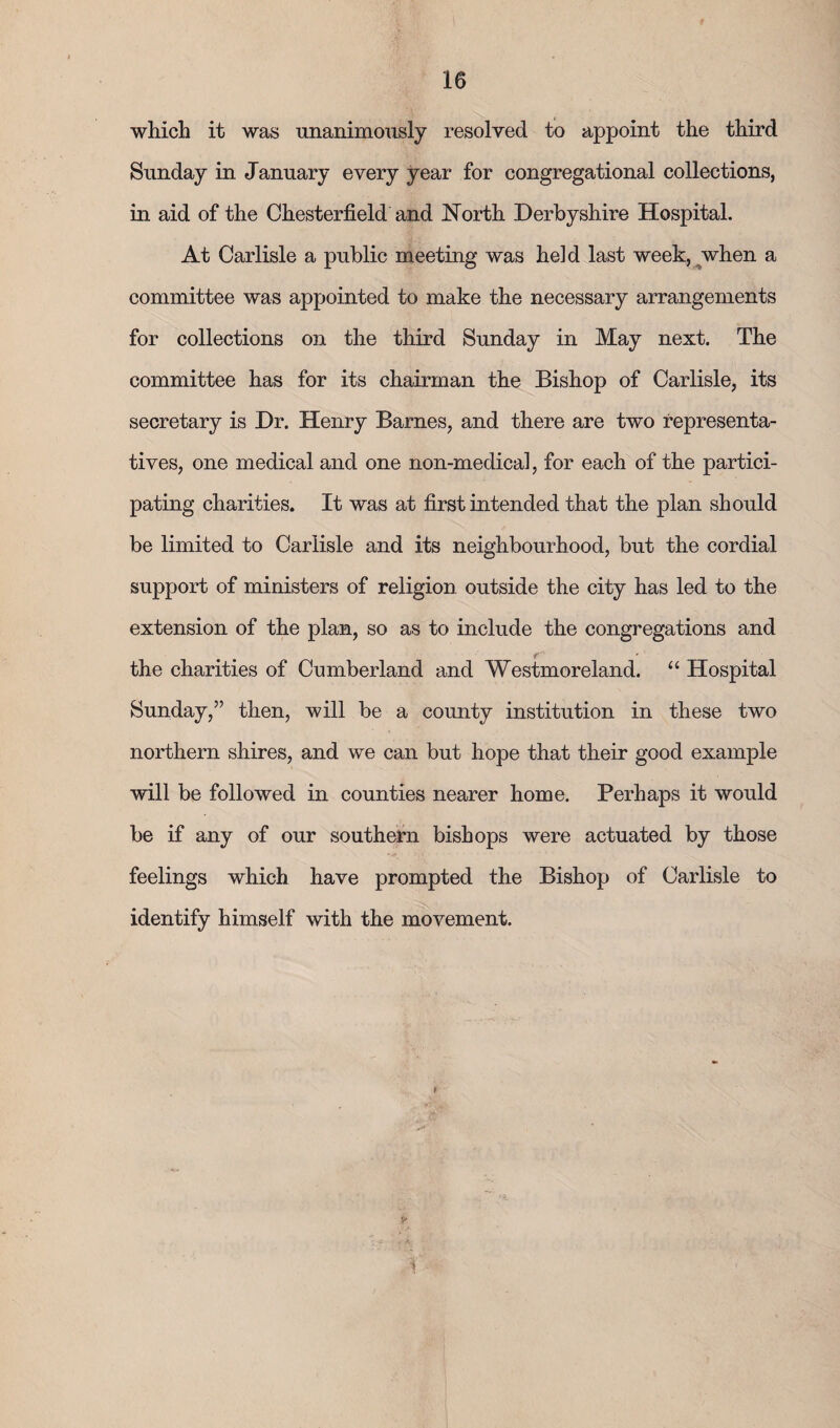 which it was unanimously resolved to appoint the third Sunday in January every year for congregational collections, in aid of the Chesterfield and North Derbyshire Hospital. At Carlisle a public meeting was held last week, when a committee was appointed to make the necessary arrangements for collections on the third Sunday in May next. The committee has for its chairman the Bishop of Carlisle, its secretary is Dr. Henry Barnes, and there are two representa¬ tives, one medical and one non-medical, for each of the partici¬ pating charities. It was at first intended that the plan should be limited to Carlisle and its neighbourhood, but the cordial support of ministers of religion outside the city has led to the extension of the plan, so as to include the congregations and • • * • the charities of Cumberland and Westmoreland. “ Hospital Sunday,” then, will be a county institution in these two northern shires, and we can but hope that their good example will be followed in counties nearer home. Perhaps it would be if any of our southern bishops were actuated by those feelings which have prompted the Bishop of Carlisle to identify himself with the movement.