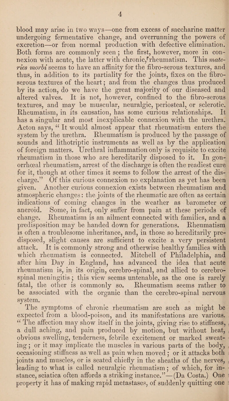 blood may arise in two ways—one from excess of saccharine matter undergoing fermentative change, and overrunning the powers of excretion—or from normal production with defective elimination. Both forms are commonly seen ; the first, however, more in con¬ nexion with acute, the latter with chronic,1^rheumatism. This mate- ries morbi seems to have an affinity for the fibro-serous textures, and thus, in addition to its partiality for the joints, fixes on the fibro- serous textures of the heart; and from the changes thus produced by its action, do we have the great majority of our diseased and altered valves. It is not, however, confined to the fibro-serous textures, and may be muscular, neuralgic, periosteal, or sclerotic. Rheumatism, in its causation, has some curious relationships. It has a singular and most inexplicable connexion with the urethra. Acton says, u It wTould almost appear that rheumatism enters the system by the urethra. Rheumatism is produced by the passage of sounds and lithotriptic instruments as well as by the application of foreign matters. Urethral inflammation only is requisite to excite rheumatism in those who are hereditarily disposed to it. In gon¬ orrhoeal rheumatism, arrest of the discharge is often the readiest cure for it, though at other times it seems to follow the arrest of the dis¬ charge.” Of this curious connexion no explanation as yet has been given. Another curious connexion exists between rheumatism and atmospheric changes: the joints of the rheumatic are often as certain indications of coming changes in the weather as barometer or aneroid. Some, in fact, only suffer from pain at these periods of change. Rheumatism is an ailment connected with families, and a predisposition may be handed down for generations. Rheumatism is often a troublesome inheritance, and, in those so hereditarily pre¬ disposed, slight causes are sufficient to excite a very persistent attack. It is commonly strong and otherwise healthy families with which rheumatism is connected. Mitchell of Philadelphia, and after him Day in England, has advanced the idea that acute rheumatism is, in its origin, cerebro-spinal, and allied to cerebro¬ spinal meningitis ; this view seems untenable, as the one is rarely fatal, the other is commonly so. Rheumatism seems rather to be associated with the organic than the cerebro-spinal nervous system. The symptoms of chronic rheumatism are such as might be expected from a blood-poison, and its manifestations are various. “ The affection may show itself in the joints, giving rise to stiffness, a dull aching, and pain produced by motion, but without heat, obvious swelling, tenderness, febrile excitement or marked sweat¬ ing ; or it may implicate the muscles in various parts of the body, occasioning stiffness as well as pain when moved ; or it attacks both joints and muscles, or is seated chiefly in the sheaths of the nerves, leading to what is called neuralgic rheumatism; of which, for in¬ stance, sciatica often affords a striking instance.”—(Da Costa.) One property it has of making rapid metastases, of suddenly quitting one