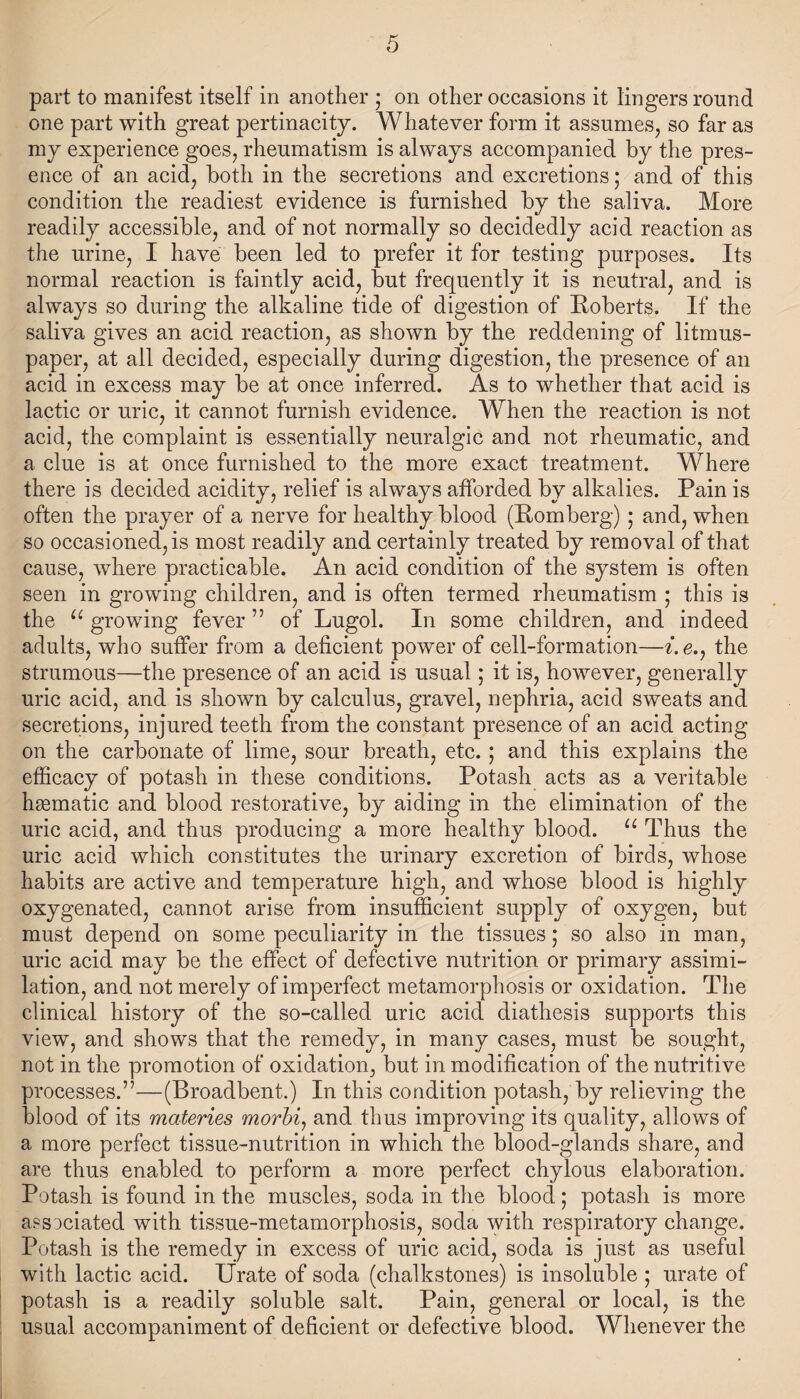 part to manifest itself in another ; on other occasions it lingers round one part with great pertinacity. Whatever form it assumes, so far as my experience goes, rheumatism is always accompanied by the pres¬ ence of an acid, both in the secretions and excretions; and of this condition the readiest evidence is furnished by the saliva. More readily accessible, and of not normally so decidedly acid reaction as the urine, I have been led to prefer it for testing purposes. Its normal reaction is faintly acid, but frequently it is neutral, and is always so during the alkaline tide of digestion of Roberts. If the saliva gives an acid reaction, as shown by the reddening of litmus- paper, at all decided, especially during digestion, the presence of an acid in excess may be at once inferred. As to whether that acid is lactic or uric, it cannot furnish evidence. When the reaction is not acid, the complaint is essentially neuralgic and not rheumatic, and a clue is at once furnished to the more exact treatment. Where there is decided acidity, relief is always afforded by alkalies. Pain is often the prayer of a nerve for healthy blood (Romberg) ; and, when so occasioned, is most readily and certainly treated by removal of that cause, where practicable. An acid condition of the system is often seen in growing children, and is often termed rheumatism ; this is the u growing fever ” of Lugol. In some children, and indeed adults, who suffer from a deficient power of cell-formation—i. e., the strumous—the presence of an acid is usual; it is, however, generally uric acid, and is shown by calculus, gravel, nephria, acid sweats and secretions, injured teeth from the constant presence of an acid acting on the carbonate of lime, sour breath, etc. ; and this explains the efficacy of potash in these conditions. Potash acts as a veritable hsematic and blood restorative, by aiding in the elimination of the uric acid, and thus producing a more healthy blood. u Thus the uric acid which constitutes the urinary excretion of birds, whose habits are active and temperature high, and whose blood is highly oxygenated, cannot arise from insufficient supply of oxygen, but must depend on some peculiarity in the tissues; so also in man, uric acid may be the effect of defective nutrition or primary assimi¬ lation, and not merely of imperfect metamorphosis or oxidation. The clinical history of the so-called uric acid diathesis supports this view, and shows that the remedy, in many cases, must be sought, not in the promotion of oxidation, but in modification of the nutritive processes.”—(Broadbent.) In this condition potash, by relieving the blood of its materies morbi, and thus improving its quality, allows of a more perfect tissue-nutrition in which the blood-glands share, and are thus enabled to perform a more perfect chylous elaboration. Potash is found in the muscles, soda in the blood; potash is more associated with tissue-metamorphosis, soda with respiratory change. Potash is the remedy in excess of uric acid, soda is just as useful with lactic acid. Urate of soda (chalkstones) is insoluble ; urate of potash is a readily soluble salt. Pain, general or local, is the usual accompaniment of deficient or defective blood. Whenever the