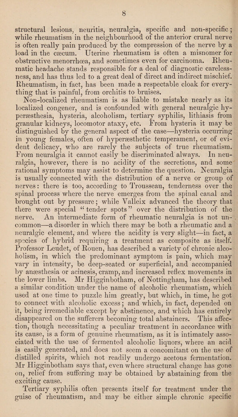 structural lesions, neuritis, neuralgia, specific and non-specific; while rheumatism in the neighbourhood of the anterior crural nerve is often really pain produced by the compression of the nerve by a load in the caecum. Uterine rheumatism is often a misnomer for obstructive menorrhoea, and sometimes even for carcinoma. Rheu¬ matic headache stands responsible for a deal of diagnostic careless¬ ness, and has thus led to a great deal of direct and indirect mischief. Rheumatism, in fact, has been made a respectable cloak for every¬ thing that is painful, from orchitis to bruises. Non-localized rheumatism is as liable to mistake nearly as its localized congener, and is confounded with general neuralgic hy¬ peresthesia, hysteria, alcoholism, tertiary syphilis, lithiasis from granular kidneys, locomotor ataxy, etc. From hysteria it may be distinguished by the general aspect of the case—hysteria occurring in young females, often of hyperesthetic temperament, or of evi¬ dent delicacy, who are rarely the subjects of true rheumatism. From neuralgia it cannot easily be discriminated always. In neu¬ ralgia, however, there is no acidity of the secretions, and some rational symptoms may assist to determine the question. Neuralgia is usually connected with the distribution of a nerve or group of nerves: there is too, according to Trousseau, tenderness over the spinal process where the nerve emerges from the spinal canal and brought out by pressure; while Yalleix advanced the theory that there were special u tender spots” over the distribution of the nerve. An intermediate form of rheumatic neuralgia is not un¬ common—a disorder in which there may be both a rheumatic and a neuralgic element, and where the acidity is very slight—in fact, a species of hybrid requiring a treatment as composite as itself. Professor Leudet, of Rouen, has described a variety of chronic alco¬ holism, in which the predominant symptom is pain, which may vary in intensity, be deep-seated or superficial, and accompanied by anaesthesia or acinesis, cramp, and increased reflex movements in the lower limbs. Mr Higginbotham, of Nottingham, has described a similar condition under the name of alcoholic rheumatism, which used at one time to puzzle him greatly, but which, in time, he got to connect with alcoholic excess ; and which, in fact, depended on it, being irremediable except by abstinence, and which has entirely disappeared on the sufferers becoming total abstainers. This affec¬ tion, though necessitating a peculiar treatment in accordance with its cause, is a form of genuine rheumatism, as it is intimately asso¬ ciated with the use of fermented alcoholic liquors, where an acid is easily generated, and does not seem a concomitant on the use of distilled spirits, which not readily undergo acetous fermentation. Mr Higginbotham says that, even where structural change has gone on, relief from suffering may be obtained by abstaining from the exciting cause. Tertiary syphilis often presents itself for treatment under the guise of rheumatism, and may be either simple chronic specific