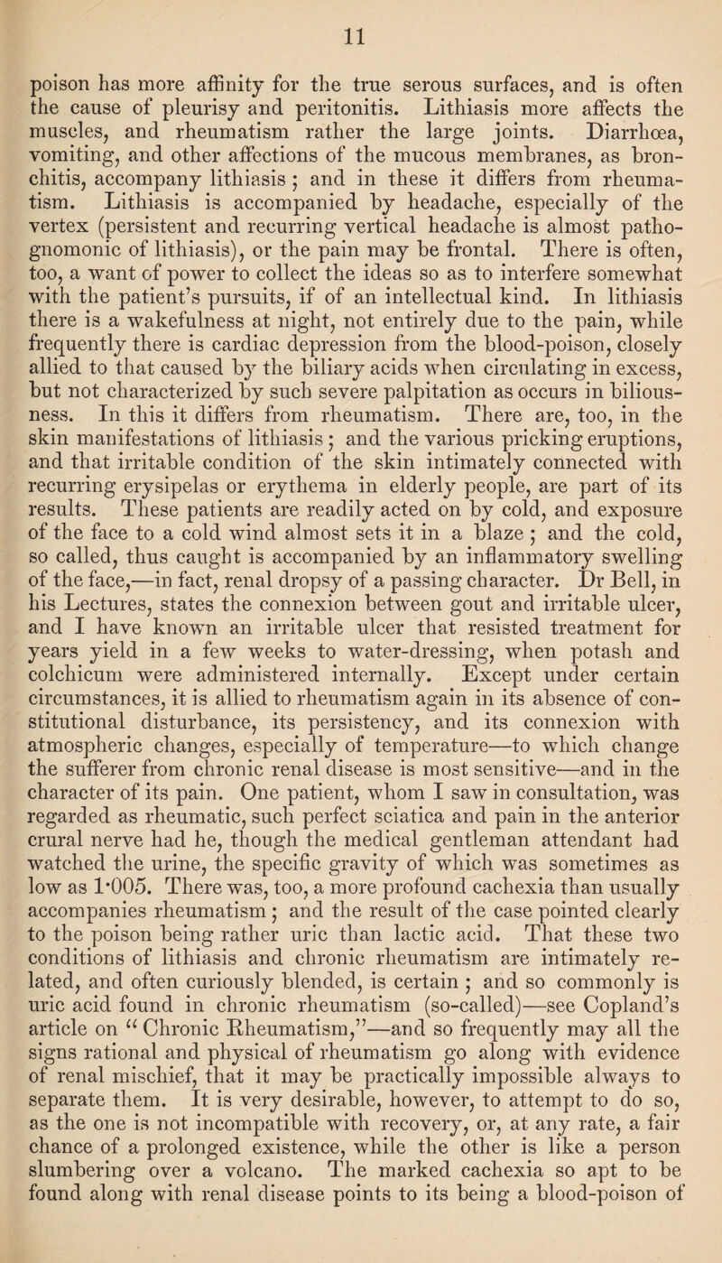 poison has more affinity for the true serous surfaces, and is often the cause of pleurisy and peritonitis. Lithiasis more affects the muscles, and rheumatism rather the large joints. Diarrhoea, vomiting, and other affections of the mucous membranes, as bron¬ chitis, accompany lithiasis • and in these it differs from rheuma¬ tism. Lithiasis is accompanied by headache, especially of the vertex (persistent and recurring vertical headache is almost patho¬ gnomonic of lithiasis), or the pain may be frontal. There is often, too, a want of power to collect the ideas so as to interfere somewhat with the patient’s pursuits, if of an intellectual kind. In lithiasis there is a wakefulness at night, not entirely due to the pain, while frequently there is cardiac depression from the blood-poison, closely allied to that caused by the biliary acids when circulating in excess, but not characterized by such severe palpitation as occurs in bilious¬ ness. In this it differs from rheumatism. There are, too, in the skin manifestations of lithiasis ; and the various pricking eruptions, and that irritable condition of the skin intimately connected with recurring erysipelas or erythema in elderly people, are part of its results. These patients are readily acted on by cold, and exposure of the face to a cold wind almost sets it in a blaze ; and the cold, so called, thus caught is accompanied by an inflammatory swelling of the face,—in fact, renal dropsy of a passing character. Dr Bell, in his Lectures, states the connexion between gout and irritable ulcer, and I have known an irritable ulcer that resisted treatment for years yield in a few weeks to water-dressing, when potash and colchicum were administered internally. Except under certain circumstances, it is allied to rheumatism again in its absence of con¬ stitutional disturbance, its persistency, and its connexion with atmospheric changes, especially of temperature—to which change the sufferer from chronic renal disease is most sensitive—and in the character of its pain. One patient, whom I saw in consultation, was regarded as rheumatic, such perfect sciatica and pain in the anterior crural nerve had he, though the medical gentleman attendant had watched the urine, the specific gravity of which was sometimes as low as 1*005. There was, too, a more profound cachexia than usually accompanies rheumatism • and the result of the case pointed clearly to the poison being rather uric than lactic acid. That these two conditions of lithiasis and chronic rheumatism are intimately re¬ lated, and often curiously blended, is certain ; and so commonly is uric acid found in chronic rheumatism (so-called)—see Copland’s article on u Chronic Rheumatism,”—and so frequently may all the signs rational and physical of rheumatism go along with evidence of renal mischief, that it may be practically impossible always to separate them. It is very desirable, however, to attempt to do so, as the one is not incompatible with recovery, or, at any rate, a fair chance of a prolonged existence, while the other is like a person slumbering over a volcano. The marked cachexia so apt to be found along with renal disease points to its being a blood-poison of