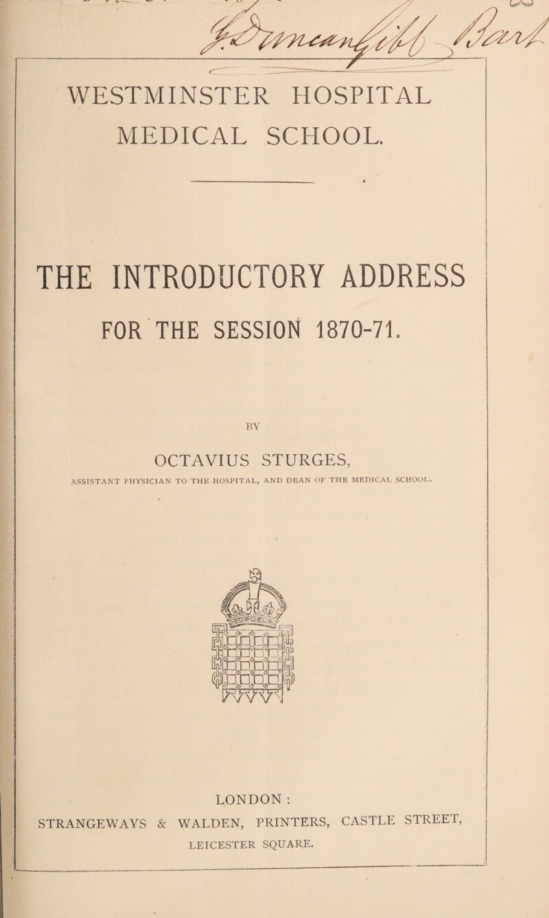 WESTMINSTER HOSPITAL MEDICAL SCHOOL. THE INTRODUCTORY ADDRESS FOR THE SESSION 1870-71. BY OCTAVIUS STURGES, ASSISTANT PHYSICIAN TO THE HOSPITAL, AND DEAN OF THE MEDICAL SCHOOL. LONDON: STRANGEWAYS & WALDEN, PRINTERS, CASTLE STREET, LEICESTER SQUARE.