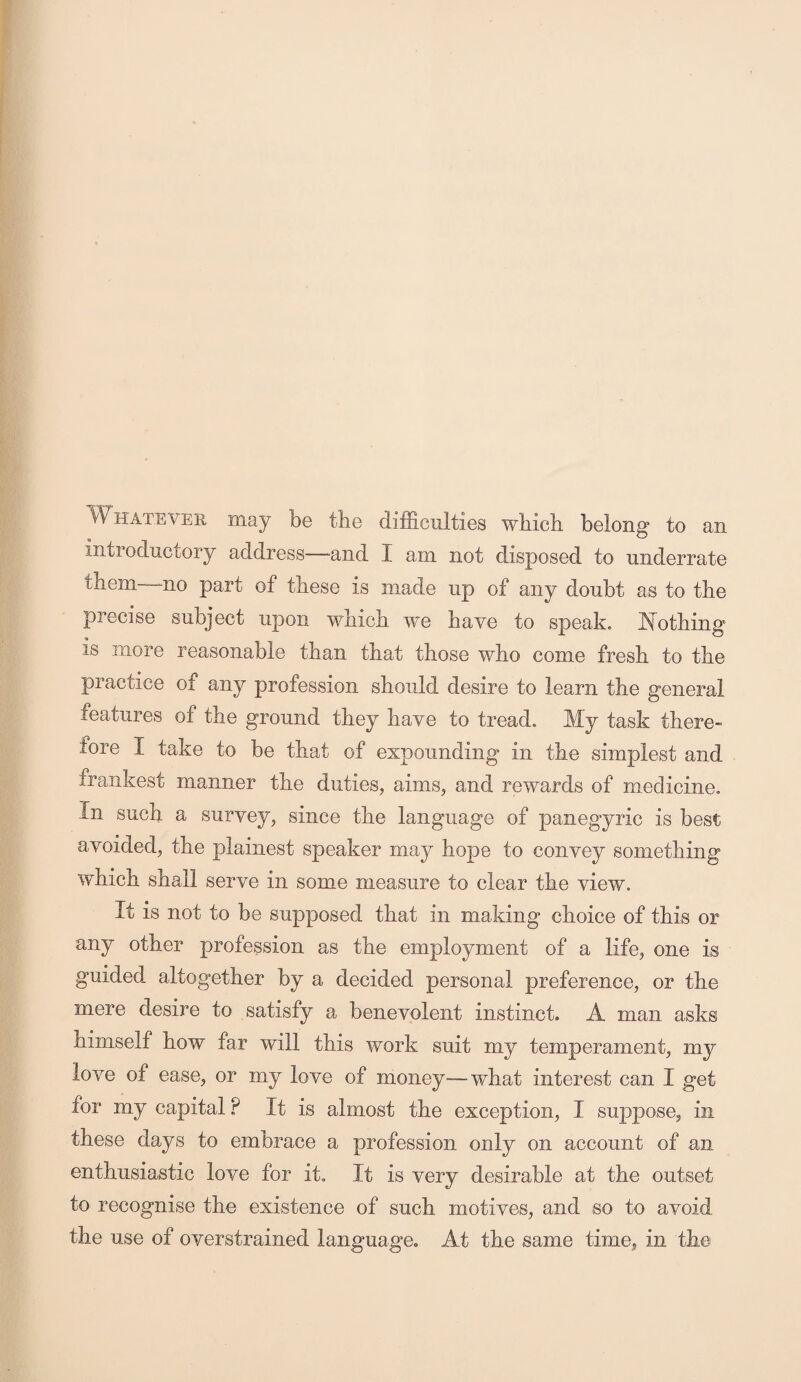 Whatever may be the difficulties which belong to an introductory address—-and I am not disposed to underrate them mo part of these is made up of any doubt as to the precise subject upon which we have to speak. Nothing is more reasonable than that those who come fresh to the practice of any profession should desire to learn the general features of the ground they have to tread. My task there¬ fore I take to be that of expounding in the simplest and frankest manner the duties, aims, and rewards of medicine. In such a survey, since the language of panegyric is best avoided, the plainest speaker may hope to convey something which shall serve in some measure to clear the view. It is not to be supposed that in making choice of this or any other profession as the employment of a life, one is guided altogether by a decided personal preference, or the mere desire to satisfy a benevolent instinct. A man asks himself how far will this work suit my temperament, my love of ease, or my love of money—what interest can I get for my capital P It is almost the exception, I suppose, in these days to embrace a profession only on account of an enthusiastic love for it. It is very desirable at the outset to recognise the existence of such motives, and so to avoid the use of overstrained language. At the same time, in the