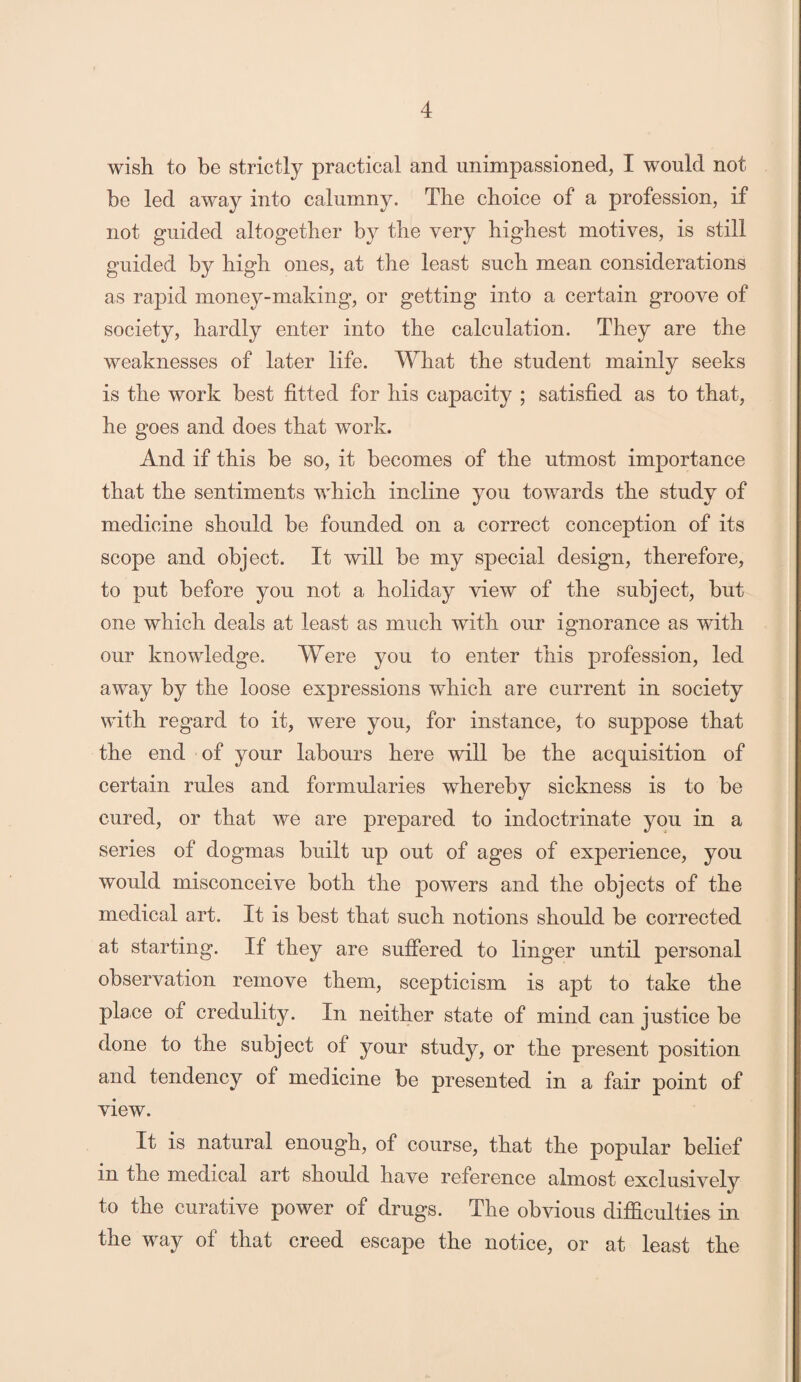 wish to be strictly practical and unimpassioned, I would not be led away into calumny. The choice of a profession, if not guided altogether by the very highest motives, is still guided by high ones, at the least such mean considerations as rapid money-making, or getting into a certain groove of society, hardly enter into the calculation. They are the weaknesses of later life. What the student mainly seeks is the work best fitted for his capacity ; satisfied as to that, he goes and does that work. And if this be so, it becomes of the utmost importance that the sentiments which incline you towards the study of medicine should be founded on a correct conception of its scope and object. It will be my special design, therefore, to put before you not a holiday view of the subject, but one which deals at least as much with our ignorance as with our knowledge. Were you to enter this profession, led away by the loose expressions which are current in society with regard to it, were you, for instance, to sujDpose that the end of your labours here will be the acquisition of certain rules and formularies whereby sickness is to be cured, or that we are prepared to indoctrinate you in a series of dogmas built up out of ages of experience, you would misconceive both the powers and the objects of the medical art. It is best that such notions should be corrected at starting. If they are suffered to linger until personal observation remove them, scepticism is apt to take the plane ot credulity. In neither state of mind can justice be done to the subject of your study, or the present position and tendency of medicine be presented in a fair point of view. It is natural enough, of course, that the popular belief in the medical art should have reference almost exclusively to the curative power of drugs. The obvious difficulties in the way of that creed escape the notice, or at least the