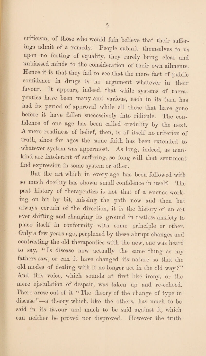 criticism, of those who would fain believe that their suffer¬ ings admit of a remedy. People submit themselves to us upon no footing of equality, they rarely bring clear and unbiassed minds to the consideration of their own ailments. Hence it is that they fail to see that the mere fact of public confidence in drugs is no argument whatever in their favour. It appears, indeed, that while systems of thera¬ peutics have been many and various, each in its turn has had its period of approval while all those that have none o before it have fallen successively into ridicule. The con¬ fidence of one age has been called credulity by the next. .A mere readiness of belief, then, is of itself no criterion of truth, since for ages the same faith has been extended to whatever system was uppermost. As long, indeed, as man¬ kind are intolerant of suffering, so long will that sentiment find expression in some system or other. But the art which in every age has been followed with so much docility has shown small confidence in itself. The past history of therapeutics is not that of a science work¬ ing on bit by bit, missing the path now and then but always certain of the direction, it is the history of an art ever shifting and changing its ground in restless anxiety to place itself in conformity with some principle or other. Only a few years ago, perplexed by these abrupt changes and contrasting the old therapeutics with the new, one was heard to say, “ Is disease now actually the same thing as my fathers saw, or can it have changed its nature so that the old modes of dealing with it no longer act in the old way ?” And this voice, which sounds at first like irony, or the mere ejaculation of despair, was taken up and re-echoed. There arose out of it “ The theory of the change of type in disease’5—a theory which, like the others, has much to be said in its favour and much to be said against it, which can neither be proved nor disproved. However the truth