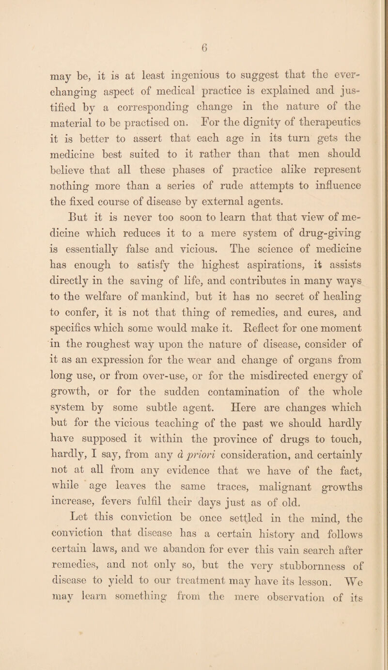 may be, it is at least ingenious to suggest that the ever- changing aspect of medical practice is explained and jus- tided by a corresponding change in the nature of the material to be practised on. For the dignity of therapeutics it is better to assert that each age in its turn gets the medicine best suited to it rather than that men should believe that all these phases of practice alike represent nothing more than a series of rude attempts to influence the fixed course of disease by external agents. But it is never too soon to learn that that view of me¬ dicine which reduces it to a mere system of drug-giving is essentially false and vicious. The science of medicine has enough to satisfy the highest aspirations, it assists directly in the saving of life, and contributes in many ways to the welfare of mankind, but it has no secret of healing to confer, it is not that thing of remedies, and cures, and specifics which some would make it. Reflect for one moment in the roughest way upon the nature of disease, consider of it as an expression for the wear and change of organs from long use, or from over-use, or for the misdirected energy of growth, or for the sudden contamination of the whole system by some subtle agent. Here are changes which but for the vicious teaching of the past we should hardly have supposed it within the province of drugs to touch, hardly, I say, from any d priori consideration, and certainly not at all from any evidence that we have of the fact, while age leaves the same traces, malignant growths increase, fevers fulfil their days just as of old. Let this conviction be once settled in the mind, the conviction that disease has a certain history and follows certain laws, and we abandon for ever this vain search after remedies, and not only so, but the very stubbornness of disease to yield to our treatment may have its lesson. We may learn something from the mere observation of its