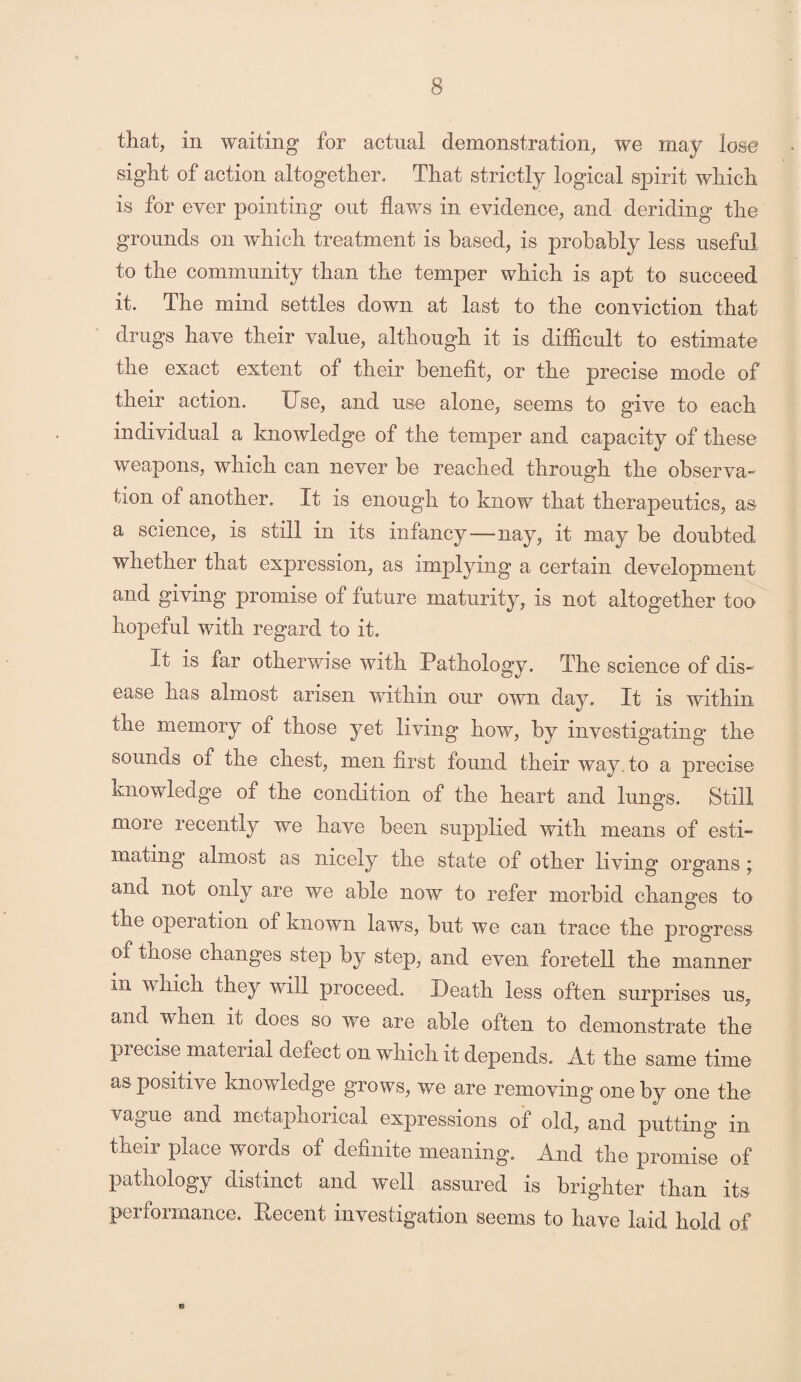 that, in waiting for actual demonstration, we may lose sight of action altogether. That strictly logical spirit which is for ever pointing out flaws in evidence, and deriding the grounds on which treatment is based, is probably less useful to the community than the temper which is apt to succeed it. The mind settles down at last to the conviction that drugs have their value, although it is difficult to estimate the exact extent of their benefit, or the precise mode of their action. Use, and use alone, seems to give to each individual a knowledge of the temper and capacity of these weapons, which can never be reached through the observa¬ tion of another. It is enough to know that therapeutics, as a science, is still in its infancy—nay, it may be doubted whether that expression, as implying a certain development and giving promise of future maturity, is not altogether too hopeful with regard to it. It is far otherwise with Pathology. The science of dis¬ ease has almost arisen within our own day. It is within the memory of those yet living how, by investigating the sounds of the chest, men first found their way. to a precise knowledge of the condition of the heart and lungs. Still more recently we have been supplied with means of esti¬ mating almost as nicely the state of other living organs ; and not only are we able now to refer morbid changes to the opeiation of known laws, but we can trace the progress of those changes step by step, and even foretell the manner in whicn they will proceed. Death less often surprises us, and when it does so we are able often to demonstrate the precise material defect on which it depends. At the same time as positive knowledge grows, we are removing one by one the vague and metaphorical expressions of old, and putting in their place words of definite meaning. And the promise of pathology distinct and well assured is brighter than its performance. Recent investigation seems to have laid hold of