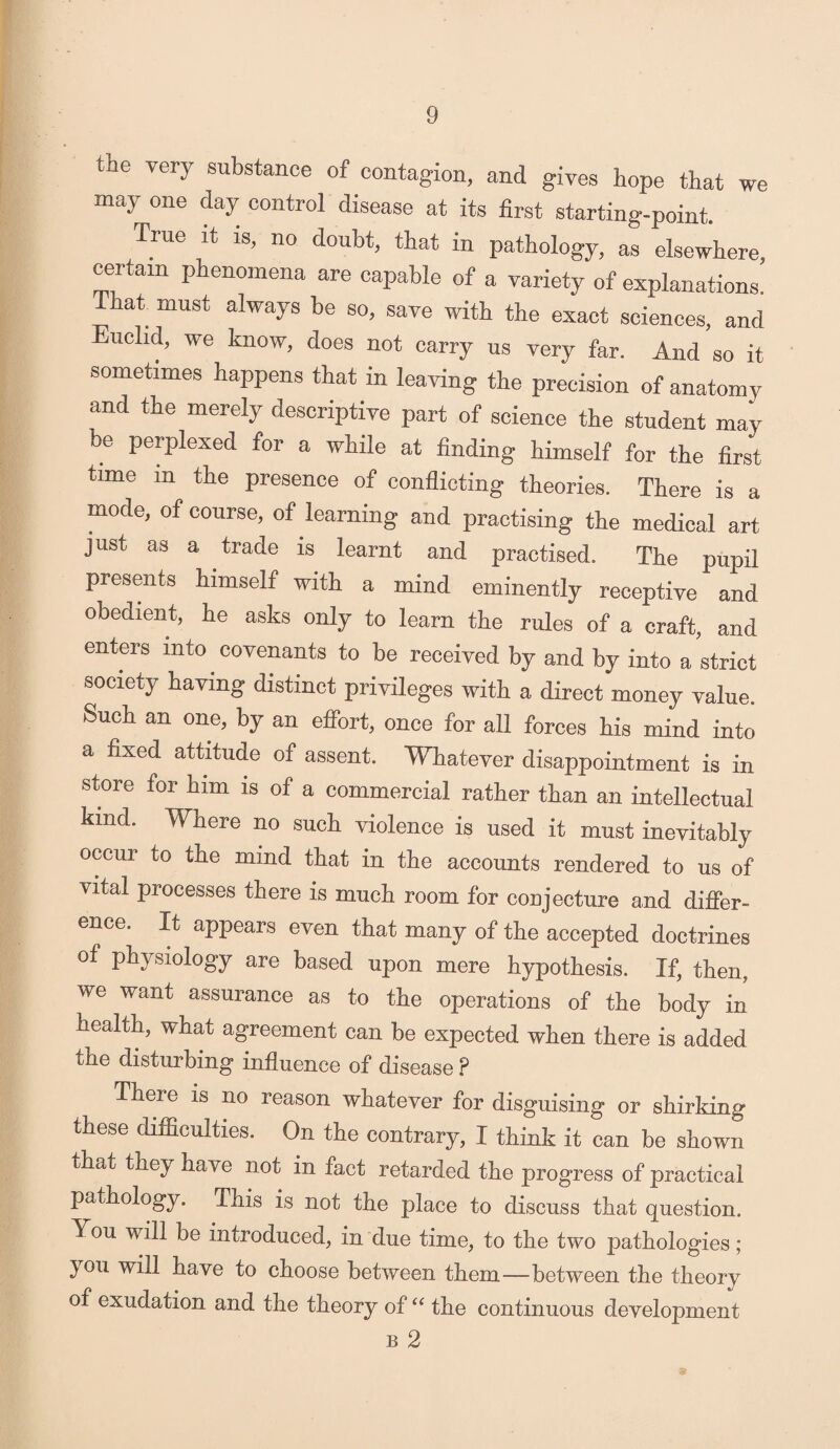 tne very substance of contagion, and gives hope that we may one day control disease at its first starting-point. True it is, no doubt, that in pathology, as elsewhere, certain phenomena are capable of a variety of explanations, that must always be so, save with the exact sciences, and Euclid, we know, does not carry us very far. And so it sometimes happens that in leaving the precision of anatomy and the merely descriptive part of science the student may be perplexed for a while at finding himself for the first time m the presence of conflicting theories. There is a mode, of course, of learning and practising the medical art just as a trade is learnt and practised. The pupil presents himself with a mind eminently receptive and obedient, he asks only to learn the rules of a craft, and enters into covenants to be received by and by into a strict society having distinct privileges with a direct money value. Such an one, by an effort, once for all forces his mind into a fixed attitude of assent. Whatever disappointment is in store for him is of a commercial rather than an intellectual kind. Where no such violence is used it must inevitably occur to the mind that in the accounts rendered to us of vital processes there is much room for conjecture and differ¬ ence. It appears even that many of the accepted doctrines of physiology are based upon mere hypothesis. If, then, we want assurance as to the operations of the body in health, what agreement can be expected when there is added the disturbing influence of disease P There is no reason whatever for disguising or shirking these difficulties. On the contrary, I think it can be shown that they have not in fact retarded the progress of practical pathology. This is not the place to discuss that question. You will be introduced, in due time, to the two pathologies ; }ou will have to choose between them—between the theory of exudation and the theory of “ the continuous development b 2