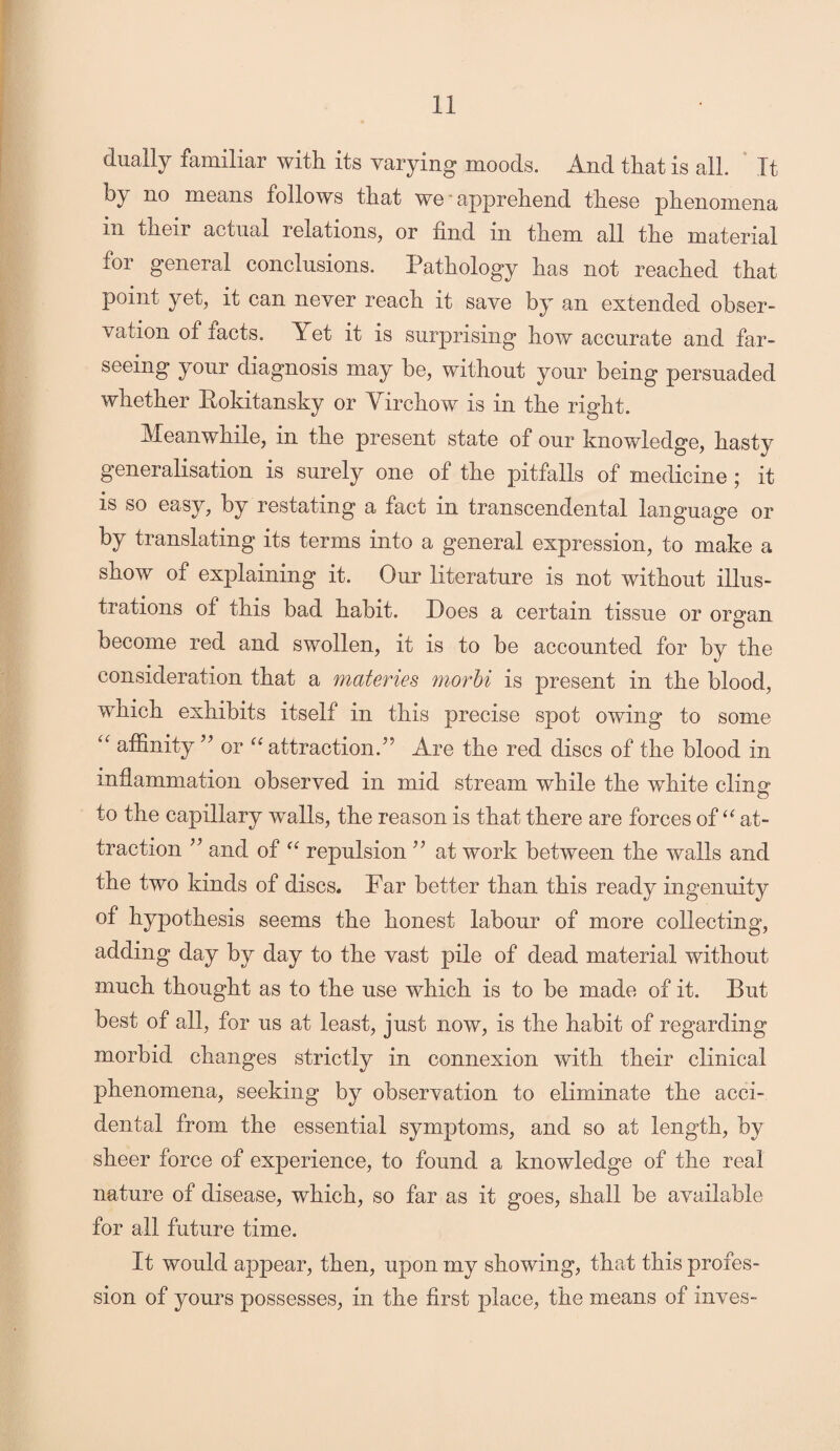 dually familiar with its varying moods. And that is all. It by ^0 means follows that we apprehend these phenomena in their actual relations, or find in them all the material for general conclusions. Pathology has not reached that point yet, it can never reach it save by an extended obser¬ vation of tacts. Yet it is surprising how accurate and far- seeing your diagnosis may be, without your being persuaded whether Rokitansky or Yirchow is in the right. Meanwhile, in the present state of our knowledge, hasty generalisation is surely one of the pitfalls of medicine ; it is so easy, by restating a fact in transcendental language or by translating its terms into a general expression, to make a show of explaining it. Our literature is not without illus¬ trations of this bad habit. Does a certain tissue or organ become red and swollen, it is to be accounted for by the consideration that a materies morbi is present in the blood, wnich exhibits itself in this precise spot owing to some “ affinity ” or “ attraction.” Are the red discs of the blood in inflammation observed in mid stream while the white cling to the capillary walls, the reason is that there are forces of “ at¬ traction ” and of “ repulsion ” at work between the walls and the two kinds of discs. Far better than this ready ingenuity of hypothesis seems the honest labour of more collecting, adding day by day to the vast pile of dead material without much thought as to the use which is to be made of it. But best of all, for us at least, just now, is the habit of regarding morbid changes strictly in connexion with their clinical phenomena, seeking by observation to eliminate the acci¬ dental from the essential symptoms, and so at length, by sheer force of experience, to found a knowledge of the real nature of disease, which, so far as it goes, shall be available for all future time. It would appear, then, upon my showing, that this profes¬ sion of yours possesses, in the first place, the means of inves-