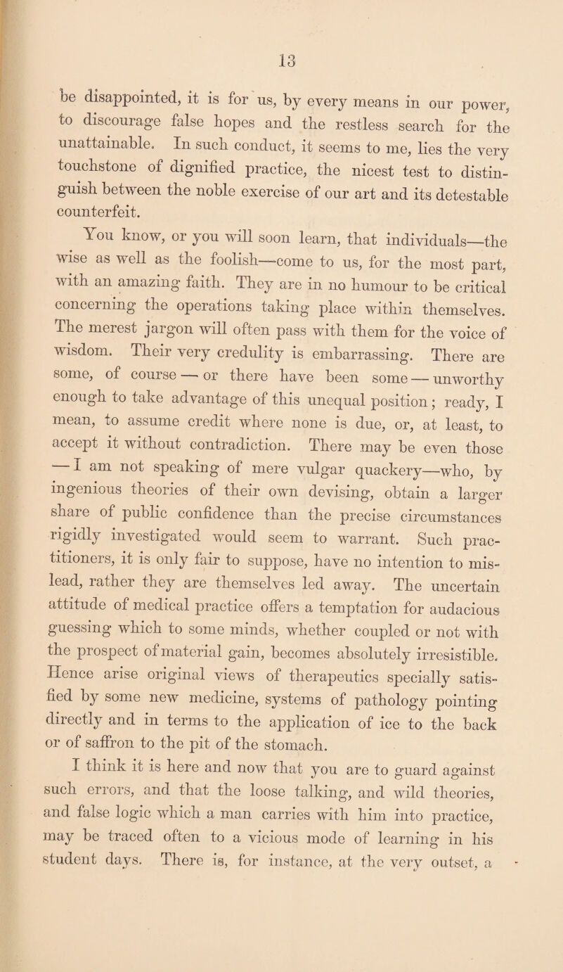 be disappointed, it is for us, by every means in our power, to discourage false hopes and the restless search for the unattainable. In such conduct, it seems to me, lies the very touchstone of dignified practice, the nicest test to distin¬ guish between the noble exercise of our art and its detestable counterfeit. You know, or you will soon learn, that individuals—the wise as veil as the ioolish——-come to us, for the most part, with an amazing faith. They are in no humour to be critical concerning the operations taking place within themselves. The merest jargon will often pass with them for the voice of wisdom. Their very credulity is embarrassing. There are some, of course —- or there have been some —— unworthy enough to take advantage of this unequal position; ready, I mean, to assume credit where none is due, or, at least, to accept iu without contradiction. There may be even those -I am not speaking of mere vulgar quackery—who, by ingenious theories of their own devising, obtain a larger share of public confidence than the precise circumstances rigidly investigated would seem to warrant. Such prac¬ titioners, it is only fair to suppose, have no intention to mis¬ lead, rather they are themselves led away. The uncertain attitude of medical practice offers a temptation for audacious guessing which to some minds, whether coupled or not with the prospect of material gain, becomes absolutely irresistible. Hence arise original views of therapeutics specially satis¬ fied by some new medicine, systems of pathology pointing directly and in terms to the application of ice to the back or of saffron to the pit of the stomach. I think it is here and now that you are to guard against such errors, and that the loose talking, and wild theories, and false logic which a man carries with him into practice, may be traced often to a vicious mode of learning in his student days. There is, for instance, at the very outset, a