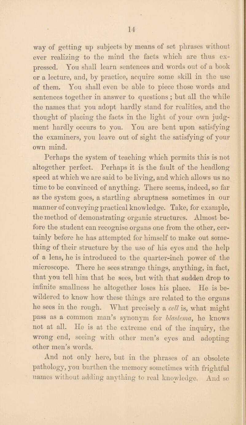 way of getting up subjects by means of set phrases without ever realizing to the mind the facts which are thus ex¬ pressed. You shall learn sentences and words out of a book or a lecture, and, by practice, acquire some skill in the use of them. You shall even be able to piece those words and sentences together in answer to questions ; but all the while the names that you adopt hardly stand for realities, and the thought of placing the facts in the light of your own judg¬ ment hardly occurs to you. You are bent upon satisfying the examiners, you leave out of sight the satisfying of your own mind. Perhaps the system of teaching which permits this is not altogether perfect. Perhaps it is the fault of the headlong speed at which we are said to be living, and which allows us no time to be convinced of anything. There seems, indeed, so far as the system goes, a startling abruptness sometimes in our manner of conveying practical knowledge. Take, for example, the method of demonstrating organic structures. Almost be¬ fore the student can recognise organs one from the other, cer¬ tainly before he has attempted for himself to make out some¬ thing of their structure by the use of his eyes and the help of a lens, he is introduced to the quarter-inch power of the microscope. There he sees strange things, anything, in fact, that you tell him that he sees, but with that sudden drop to infinite smallness he altogether loses his place. He is be¬ wildered to know how these things are related to the organs he sees in the rough. What precisely a cell is, what might pass as a common man’s synonym for blastema, he knows not at all. He is at the extreme end of the inquiry, the wrong end, seeing with other men’s eyes and adopting other men’s words. And not only here, but in the phrases of an obsolete pathology, you burthen the memory sometimes with frightful names without adding anything to real knowledge. And so