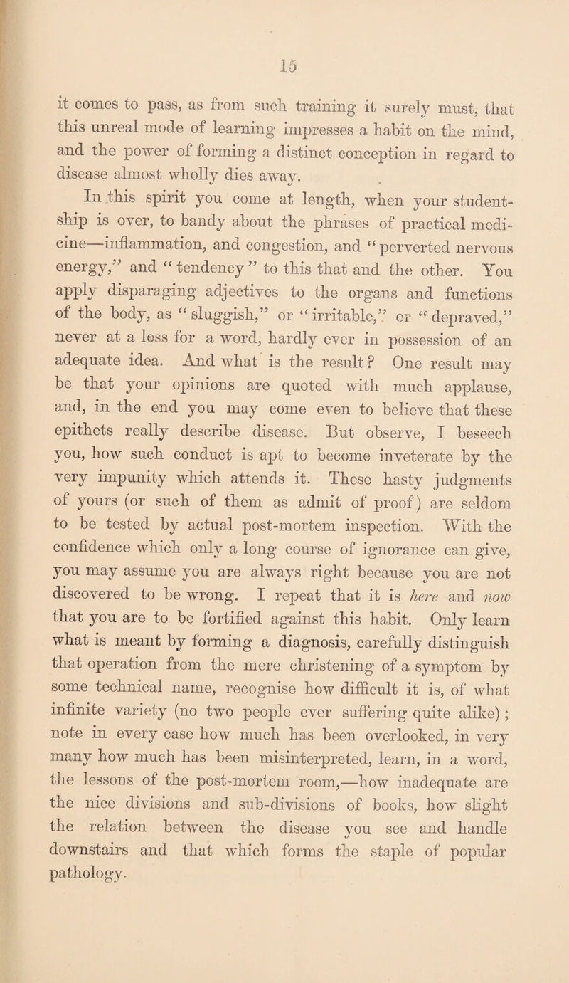 it comes to pass, as from such training it surely must, that this unreal mode of learning impresses a habit on the mind, and the power of forming a distinct conception in regard to disease almost wholly dies away. In this spirit you come at length, when your student¬ ship is over, to bandy about the phrases of practical medi¬ cine—inflammation, and congestion, and “ perverted nervous energy/’ and “ tendency ” to this that and the other. You apply disparaging adjectives to the organs and functions of the body, as “ sluggish,” or “irritable,? or “ depraved,” never at a loss for a word, hardly ever in possession of an adequate idea. And what is the result F One result may be that your opinions are quoted with much applause, and, in the end you may come even to believe that these epithets really describe disease. But observe, I beseech you, how such conduct is apt to become inveterate by the very impunity which attends it. These hasty judgments of yours (or such of them as admit of proof) are seldom to be tested by actual post-mortem inspection. With the confidence which only a long course of ignorance can give, you may assume you are always right because you are not discovered to be wrong. I repeat that it is here and now that you are to be fortified against this habit. Only learn what is meant by forming a diagnosis, carefully distinguish that operation from the mere christening of a symptom by some technical name, recognise how difficult it is, of what infinite variety (no two people ever suffering quite alike) ; note in every case how much has been overlooked, in very many how much has been misinterpreted, learn, in a word, the lessons of the post-mortem room,—how inadequate are the nice divisions and sub-divisions of books, how slight the relation between the disease you see and handle downstairs and that which forms the staple of popular pathology.