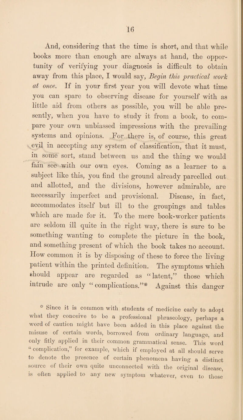 And, considering that the time is short, and that while books more than enough are always at hand, the oppor¬ tunity of verifying your diagnosis is difficult to obtain away from this place, I would say, Begin this practical work at once. If in your first year you will devote what time you can spare to observing disease for yourself with as little aid from others as possible, you will be able pre¬ sently, when you have to study it from a book, to com¬ pare your own unbiassed impressions with the prevailing systems and opinions. For, there is, of course, this great \CVil m accepting any system of classification, that it must, in some sort, stand between us and the thing we would fain see with our own eyes. Coming as a learner to a subject like this, you find the ground already par celled out and allotted, and the divisions, however admirable, are necessarily imperfect and provisional. Disease, in fact, accommodates itself but ill to the groupings and tables which are made for it. To the mere book-worker patients are seldom ill quite in the right way, there is sure to be something wanting to complete the picture in the book, and something present of which the book takes no account. How common it is by disposing of these to force the living patient within the printed definition. The symptoms which should appear are regarded as “ latent/’ those which intrude are only “ complications.”'* Against this danger Since it is common with students of medicine early to adopt what they conceive to be a professional phraseology, perhaps a word of caution might have been added in this place against the misuse of certain words, borrowed from ordinary language, and only fitly applied in their common grammatical sense. This word “ complication,” for example, which if employed at all should serve to denote the presence of certain phenomena having a distinct source of their own quite unconnected with the original disease is often applied to any new symptom whatever, even to those