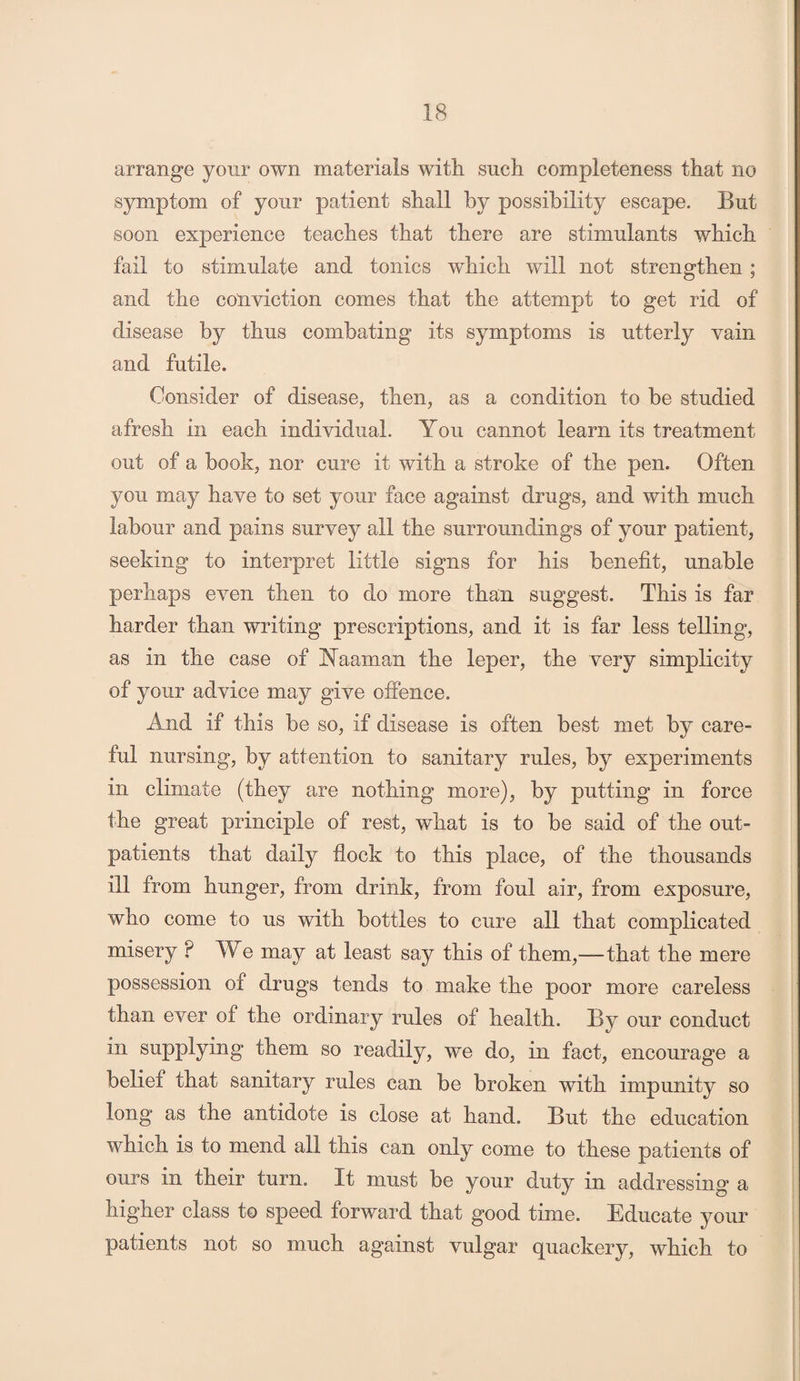 arrange your own materials with such completeness that no symptom of your patient shall by possibility escape. But soon experience teaches that there are stimulants which fail to stimulate and tonics which will not strengthen ; and the conviction comes that the attempt to get rid of disease by thus combating its symptoms is utterly vain and futile. Consider of disease, then, as a condition to be studied afresh in each individual. You cannot learn its treatment out of a book, nor cure it with a stroke of the pen. Often you may have to set your face against drugs, and with much labour and pains survey all the surroundings of your patient, seeking to interpret little signs for his benefit, unable perhaps even then to do more than suggest. This is far harder than writing prescriptions, and it is far less telling, as in the case of Naaman the leper, the very simplicity of your advice may give offence. And if this be so, if disease is often best met by care¬ ful nursing, by attention to sanitary rules, by experiments in climate (they are nothing more), by putting in force the great principle of rest, what is to be said of the out¬ patients that daily flock to this place, of the thousands ill from hunger, from drink, from foul air, from exposure, who come to us with bottles to cure all that complicated misery ? We may at least say this of them,-—that the mere possession of drugs tends to make the poor more careless than ever of the ordinary rules of health. By our conduct in supplying them so readily, we do, in fact, encourage a belief that sanitary rules can be broken with impunity so long as the antidote is close at hand. But the education which is to mend all this can only come to these patients of ours in their turn. It must be your duty in addressing a higher class to speed forward that good time. Educate your patients not so much against vulgar quackery, which to