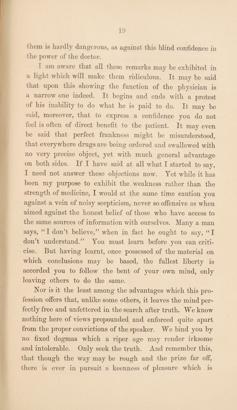 them is hardly dangerous, as against this blind confidence in the power of the doctor. I ain aware that all these remarks may be exhibited in a light which will make them, ridiculous. It may be said chat upon this showing the function of the physician is a narrow one indeed. It begins and ends with a protest of his inability to do what he is paid to do. It may be said, moreover, that to express a confidence you do not feel is often of direct benefit to the patient. It may even be said that perfect frankness might be misunderstood, that everywhere drugs are being ordered and swallowed with no very precise object, yet with much general advantage on both sides. If I have said at all what I started to say, I need not answer these objections now. Yet while it has been my purpose to exhibit the weakness rather than the strength of medicine, I would at the same time caution you against a vein of noisy scepticism, never so offensive as when aimed against the honest belief of those who have access to the same sources of information with ourselves. Many a man says, “I don’t believe,” when in fact he ought to say, “I don’t understand.” You must learn before you can criti¬ cise. But having learnt, once possessed of the material on which conclusions may be based, the fullest liberty is accorded you to follow the bent of your own mind, only leaving others to do the same. Nor is it the least among the advantages which this pro¬ fession offers that, unlike some others, it leaves the mind per¬ fectly free and unfettered in the search after truth. We know nothing here of views propounded and enforced quite apart from the proper convictions of the speaker. We bind you by no fixed dogmas which a riper age may render irksome and intolerable. Only seek the truth. And remember this, that though the way may be rough and the prize far off, there is ever in pursuit a keenness of pleasure which is