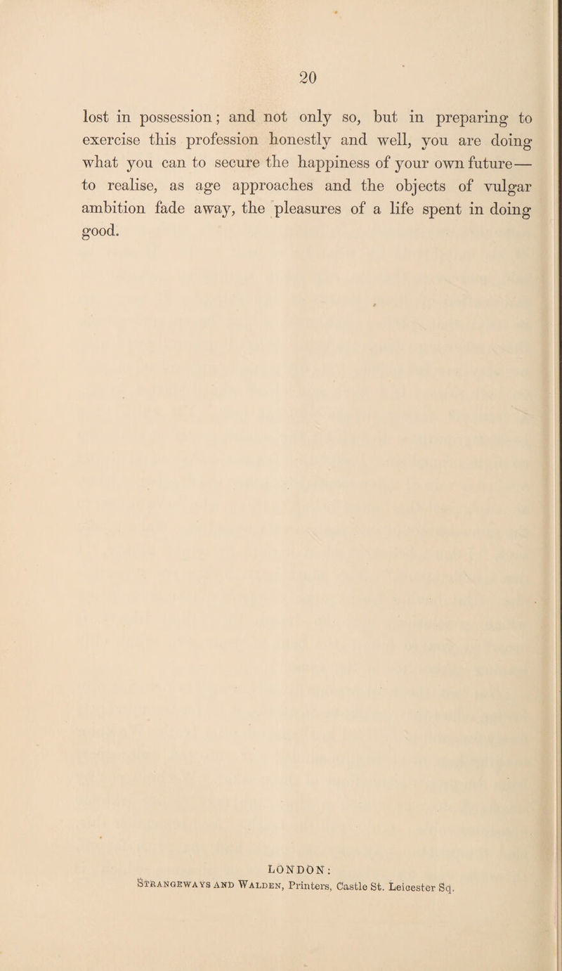 lost in possession; and not only so, but in preparing to exercise this profession honestly and well, you are doing wliat you can to secure the happiness of your own future— to realise, as age approaches and the objects of vulgar ambition fade away, the pleasures of a life spent in doing good. LONDON: Strangeways and Walden, Printers, Castle St. Leicester Sq.