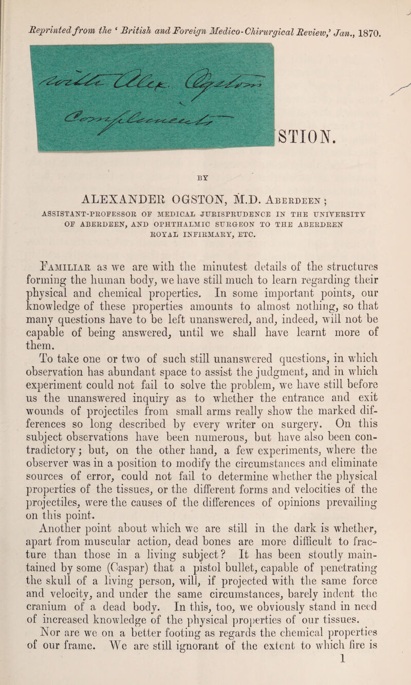 Reprinted from the ‘ British and Foreign Medico-Chirurgical Review,^ Jan.y 1870. STION. BY ALEXANDER OGSTON, M.D. Aberdeen ; ASSISTANT-PEOFESSOR OF MEDICAL JUEISPEDDENCE IN THE HNIVEESITY OF ABEEDEEN, AND OPHTHALMIC SHEQ-EON TO THE ABEEDEEN EOYAL INFIEMAEY, ETC. Eamiliar as we are with the minutest details of the structures forming the human body, we have still much to learn regarding their physical and chemical properties. In some important points, our knowledge of these properties amounts to almost nothing, so that many questions have to be left unanswered, and, indeed, will not be capable of being answered, until we shall have learnt more of them. To take one or two of such still unanswered questions, in which observation has abundant space to assist the judgment, and in which exqieriment could not fail to solve the problem, we have still before us the unanswered inquiry as to whether the entrance and exit wounds of projectiles from small arms really show the marked dif¬ ferences so long described by every writer on surgery. On this subject observations have been numerous, but have also been con¬ tradictory; but, on the other hand, a few experiments, where the observer was in a position to modify the circumstances and eliminate sources of error, could not fail to determine whether the physical properties of the tissues, or the different forms and velocities of the projectiles, were the causes of the differences of opinions prevailing on this point. Another point about which we are still in the dark is whether, apart from muscular action, dead bones are more difficult to frac¬ ture than those in a living subject? It has been stoutly main¬ tained by some (Caspar) that a pistol bullet, capable of penetrating the skull of a living person, will, if projected with the same force and velocity, and under the same circumstances, barely indent the cranium of a dead body. In this, too, we obviously stand in need of increased knowledge of the physical pro})erties of our tissues. Nor are we on a better footing as regards the chemical properties of our frame. We are still ignorant of the extent to which fire is