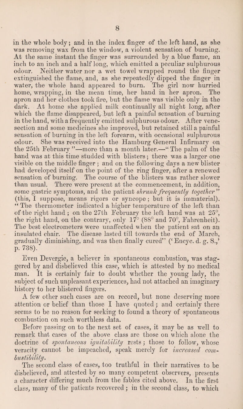 in the whole body; and in the index finger of the left hand, as she was removing wax from the window, a violent sensation of burning. At the same instant the finger was surrounded by a blue fiame, an inch to an inch and a half long, which emitted a peculiar sulphurous odour. Neither water nor a wet towel wrapped round the finger extinguished the flame, and, as she repeatedly dipped the finger in water, the whole hand appeared to burn. The girl now hurried home, wrapping, in the mean time, her hand in her apron. The apron and her clothes took fire, but the flame was visible only in the dark. At home she applied milk continually all night long, after which the flame disappeared, but left a painful sensation of burning in the hand, with a frequently emitted sulphurous odour. After vene¬ section and some medicines she improved, but retained still a painful sensation of burning in the left forearm, with occasional sulphurous odour. She was received into the Hamburg Gleneral Infirmary on the 25th Tebruary ”—more than a month later.—“ The palm of the hand was at this time studded with blisters; there was a larger one visible on the middle finger ; and on the following days a new blister had developed itself on the point of the ring finger, after a renewed sensation of burning. The course of the blisters was rather slower than usual. There were present at the commencement, in addition, some gastric symptoms, and the patient shrunk frequently together ” (this, I suppose, means rigors or syncope ; but it is immaterial). “ The thermometer indicated a higher temperature of the left than of the right hand ; on the 27th ^February the left hand was at 25°, the right hand, on the contrary, only 17° (88° and 70°, Tahrenheit). The best electrometers were unaffected when the patient sat on an insulated chair. The disease lasted till towards the end of March, gradually diminishing, and was then finally cured” (‘Encyc. d. g. 8.,’ p. 738). Even Devergie, a believer in spontaneous combustion, was stag¬ gered by and disbelieved this case, which is attested by no medical man. It is certainly fair to doubt whether the young lady, the subject of such unpleasant experiences, had not attached an imaginary history to her blistered fingers. A few other such cases are on record, but none deserving more attention or belief than those I have quoted; and certainly there seems to be no reason for seeking to found a theory of spontaneous combustion on such worthless data. Before passing on to the next set of cases, it may be as well to remark that cases of the above class are those on which alone the doctrine of spontaneous ignitahility rests; those to follow, wdiose veracity cannot be impeached, speak merely for hicreased com,- hustihility. The second class of cases, too truthful in their narratives to be disbelieved, and attested by so many competent observers, presents a character differing much from the fables cited above. In the first class, many of the patients recovered ; in the second class, to which