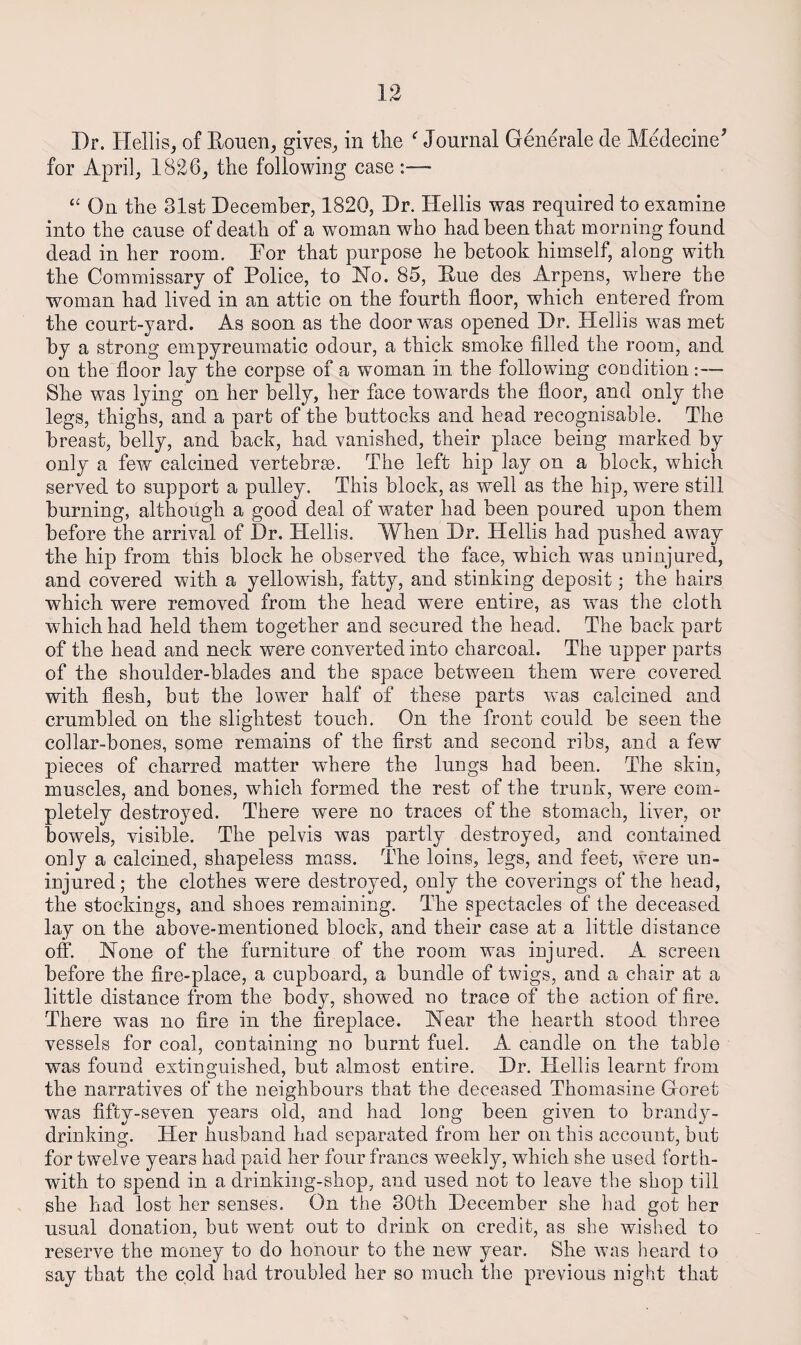 Dr. Hellis, of Eouen^ gives^ in the ‘^Journal Generate de Medecine^ for April, 1826, the following case:— On the 31st December, 1820, Dr. Hellis was required to examine into the cause of death of a woman who had been that morning found dead in her room. Dor that purpose he betook himself, along with the Commissary of Police, to No. 85, Due des Arpens, where the woman had lived in an attic on the fourth floor, which entered from the court-yard. As soon as the door was opened Dr. Hellis was met by a strong empyreumatic odour, a thick smoke filled the room, and on the floor lay the corpse of a woman in the following coodition:— She was lying on her belly, her face towards the floor, and only the legs, thighs, and a part of the buttocks and head recognisable. The breast, belly, and back, had vanished, their place being marked by only a few calcined vertebrse. The left hip lay on a block, which served to support a pulley. This block, as well as the hip, were still burning, although a good deal of water had been poured upon them before the arrival of Dr. Hellis. When Dr. Hellis had pushed away the hip from this block he observed the face, which was uninjured, and covered with a yellowish, fatty, and stinking deposit; the hairs which were removed from the head were entire, as was the cloth which had held them together and secured the head. The back part of the head and neck were converted into charcoal. The upper parts of the shoulder-blades and the space between them were covered with flesh, but the lower half of these parts was calcined and crumbled on the slightest touch. On the front could be seen the collar-bones, some remains of the first and second ribs, and a few pieces of charred matter where the luugs had been. The skin, muscles, and bones, which formed the rest of the trunk, were com¬ pletely destroyed. There were no traces of the stomach, liver, or bowels, visible. The pelvis was partly destroyed, and contained only a calcined, shapeless mass. The loins, legs, and feet, were un¬ injured; the clothes were destroyed, only the coverings of the head, the stockings, and shoes remaining. The spectacles of the deceased lay on the above-mentioned block, and their case at a little distance off. None of the furniture of the room was injured. A screen before the fire-place, a cupboard, a bundle of twigs, and a chair at a little distance from the body, showed no trace of the action of fire. There was no fire in the fireplace. Near the hearth stood three vessels for coal, containing no burnt fuel. A candle on the table was found extinguished, but almost entire. Dr. Hellis learnt from the narratives of the neighbours that the deceased Thomasine Goret was fifty-seven years old, and had long been given to brandy¬ drinking. Her husband had separated from her on this account, but for twelve years had paid her four francs weekly, which she used forth¬ with to spend in a drinking-shop, and used not to leave the shop till she had lost her senses. On the 30th December she had got her usual donation, but went out to drink on credit, as she wished to reserve the money to do honour to the new year. She was heard to say that the cold had troubled her so much the previous night that