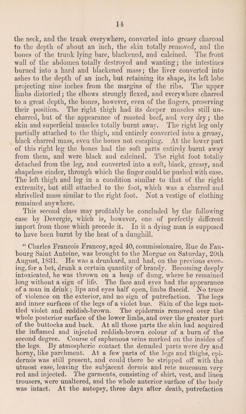 the neckj and the trank everywhere^ converted into greasy charcoal to the depth of about an inch^ the skin totally removed^ and the hones of the trunk lying bare,, blackened^ and calcined. The front wall of the abdomen totally destroyed and wanting; the intestines burned into a hard and blackened mass; the liver converted into ashes to the depth of an inchj but retaining its shape, its left lobe projecting nine inches from the margins of the ribs. The upper limbs distorted; the elbows strongly flexed, and everywhere charred to a great depth, the bones, however, even of the fingers, preserving their position. The right thigh had its deeper muscles still un¬ charred, but of the appearance of roasted beef, and very dry; the skin and superficial muscles totally burnt away. The right leg only partially attached to the thigh, and entirely converted into a greasy, black charred mass, even the bones not escaping. At the lower part of this right leg the bones had the soft parts entirely burnt away from them, and were black and calcined. The right foot totally detached from the leg, and converted into a soft, black, greasy, and shapeless cinder, through which the finger could be pushed with ease. The left thigh and leg in a condition similar to that of the right extremity, but still attached to the foot, which was a charred and shrivelled mass similar to the right foot. ISlot a vestige of clothing remained anywhere. This second class may profitably be concluded by the following case by Devergie, which is, however, one of perfectly different import from those which precede it. In it a dying man is supposed to have been burnt by the heat of a dunghill. “ Charles Trancois Francoy, aged 40, commissionaire, Fue de Fau¬ bourg Saint Antoine, was brought to the Morgue on Saturday, 20th August, 1831. He was a drunkard, and had, on the previous even¬ ing, for a bet, drunk a certain quantity of brandy. Becoming deeply intoxicated, he was thrown on a heap of dung, where he remained long without a sign of life. The face and eyes had the appearance of a man in drink ; lips and eyes half open, limbs flaccid. Ho trace of violence on the exterior, and no sign of putrefaction. The legs and inner surfaces of the legs of a violet hue. Skin of the legs mot¬ tled violet and reddish-brown. The epidermis removed over the whole posterior surface of the lower limbs, and over the greater part of the buttocks and back. At all those parts the skin had acquired the inflamed and iojected reddish-brown colour of a burn of the second degree. Course of saphenous veins marked on the insides of the legs. By atmospheric contact the denuded parts were dry and horny, like parchment. At a few parts of the legs and thighs, epi¬ dermis was still present, and could there be stripped off with the utmost ease, leaving the subjacent dermis and rete mucosum very red and injected. The garments, consisting of shirt, vest, and linen trousers, were unaltered, and the whole anterior surface of the body was intact. At the autopsy, three days after death, putrefaction