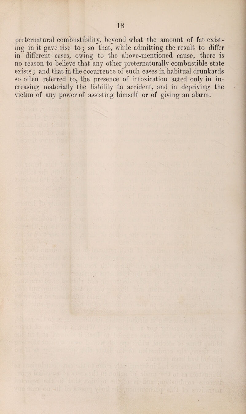 preternatural combustibility, beyond what the amount of fat exist¬ ing in it gave rise to; so that, while admitting the result to differ in different cases, owing to the above-mentioned cause, there is no reason to believe that any other preternaturally combustible state exists; and that in the occurrence of such cases in habitual drunkards so often referred to, the presence of intoxication acted only in in¬ creasing materially the liability to accident, and in depriving the victim of any power of assisting himself or of giving an alarm.