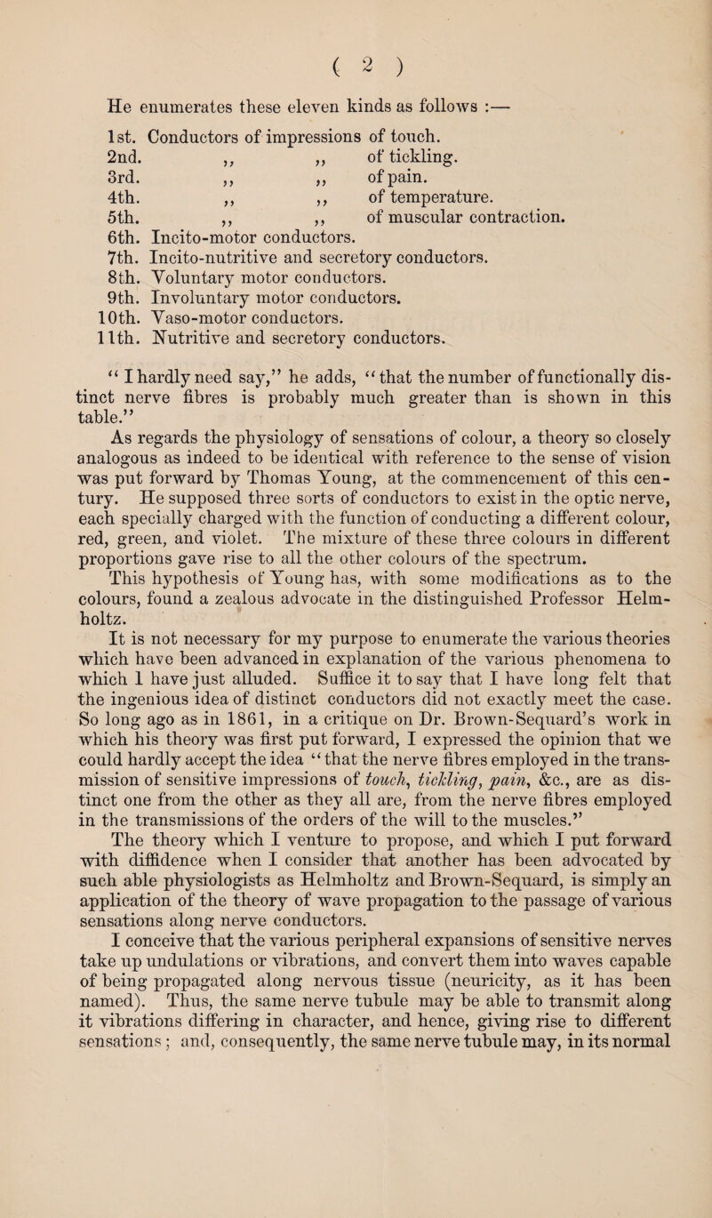 He enumerates these eleven kinds as follows :— 1st. Conductors of impressions of touch. 2nd. ,, ,, of tickling. 3rd. ,, ,, of pain. 4th. ,, ,, of temperature. 5 th. ,, of muscular contraction. 6th. Incito-motor conductors. 7th. Incito-nutritive and secretory conductors. 8th. Voluntary motor conductors. 9th. Involuntary motor conductors. 10th. Vaso-motor conductors. 11th. Nutritive and secretory conductors. “ I hardly need say,” he adds, “that the number of functionally dis¬ tinct nerve fibres is probably much greater than is shown in this table.” As regards the physiology of sensations of colour, a theory so closely analogous as indeed to be identical with reference to the sense of vision was put forward by Thomas Young, at the commencement of this cen¬ tury. He supposed three sorts of conductors to exist in the optic nerve, each specially charged with the function of conducting a different colour, red, green, and violet. The mixture of these three colours in different proportions gave rise to all the other colours of the spectrum. This hypothesis of Young has, with some modifications as to the colours, found a zealous advocate in the distinguished Professor Helm¬ holtz. It is not necessary for my purpose to enumerate the various theories which have been advanced in explanation of the various phenomena to which 1 have just alluded. Suffice it to say that I have long felt that the ingenious idea of distinct conductors did not exactly meet the case. So long ago as in 1861, in a critique on Dr. Brown-Sequard’s work in which his theory was first put forward, I expressed the opinion that we could hardly accept the idea “ that the nerve fibres employed in the trans¬ mission of sensitive impressions of touch, tickling, pain, &c., are as dis¬ tinct one from the other as they all are, from the nerve fibres employed in the transmissions of the orders of the will to the muscles.” The theory which I venture to propose, and which I put forward with diffidence when I consider that another has been advocated by such able physiologists as Helmholtz and Brown-Sequard, is simply an application of the theory of wave propagation to the passage of various sensations along nerve conductors. I conceive that the various peripheral expansions of sensitive nerves take up undulations or vibrations, and convert them into waves capable of being propagated along nervous tissue (neuricity, as it has been named). Thus, the same nerve tubule may be able to transmit along it vibrations differing in character, and hence, giving rise to different sensations ; and, consequently, the same nerve tubule may, in its normal